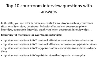Top 10 courtroom interview questions with 
answers 
In this file, you can ref interview materials for courtroom such as, courtroom 
situational interview, courtroom behavioral interview, courtroom phone 
interview, courtroom interview thank you letter, courtroom interview tips … 
Other useful materials for courtroom interview: 
• topinterviewquestions.info/free-ebook-80-interview-questions-and-answers 
• topinterviewquestions.info/free-ebook-18-secrets-to-win-every-job-interviews 
• topinterviewquestions.info/13-types-of-interview-questions-and-how-to-face-them 
• topinterviewquestions.info/top-8-interview-thank-you-letter-samples 
 