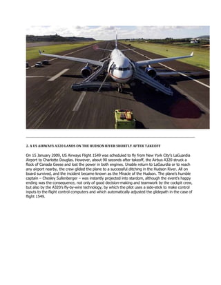 2. A US AIRWAYS A320 LANDS ON THE HUDSON RIVER SHORTLY AFTER TAKEOFF
On 15 January 2009, US Airways Flight 1549 was scheduled to fly from New York City’s LaGuardia
Airport to Charlotte Douglas. However, about 90 seconds after takeoff, the Airbus A320 struck a
flock of Canada Geese and lost the power in both engines. Unable return to LaGaurdia or to reach
any airport nearby, the crew glided the plane to a successful ditching in the Hudson River. All on
board survived, and the incident became known as the Miracle of the Hudson. The plane’s humble
captain – Chesley Sullenberger – was instantly projected into stardom, although the event’s happy
ending was the consequence, not only of good decision-making and teamwork by the cockpit crew,
but also by the A320’s fly-by-wire technology, by which the pilot uses a side-stick to make control
inputs to the flight control computers and which automatically adjusted the glidepath in the case of
flight 1549.
 