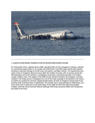 1. A QANTAS A380 NEARLY CRASHES AFTER AN UNCONTAINED ENGINE FAILURE
On 4 November 2010, a Qantas Airbus A380, operating flight 32 from Singapore to Sydney, suffered
an uncontained engine failure in its number two Rolls-Royce Trent 900 engine shortly after takeoff,
resulting in extensive damage to its left wing, fuel system, and flight controls. The experienced crew
made it back to Singapore about two hours after the incident occurred, with no injuries among the
469 passengers and crew members. Investigators found that a manufacturing fault in the engine
caused a fatigue crack. The captain of the A380 aircraft, Richard Champion de Crespigny, has been
credited in the media and by investigators for one of the finest examples of airmanship in the history
of aviation by guiding the seriously crippled double-decker jet back to Singapore Changi Airport and
averting what could have been a catastrophe. The incident was a huge blamage for Rolls-Royce, but
at the same time a statement to the great safety of the A380 aircraft which kept flying despite
multiple, extremily severe technical failures (although Rolls-Royce powered A380s were temporarily
grounded at the time).
 
