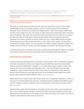about the hazard, and flight crews should use facts, data, and standard operating
procedures to reduce the potential for and consequences of a bird strike.
By Roger Nicholson, Ph.D., Associate Technical Fellow, Aviation System Safety, and William S. Reed, Safety Pilot, Boeing Flight
Technical and Safety
Flight crews can reduce the possibility and effects of a bird strike by increased awareness and by
following recommended procedures.
Bird strikes are a lesser hazard to aviation than other well-known hazards such as loss of control in flight,
controlled flight into terrain, and runway excursions, but they can and do present risk that needs to be
addressed. The first bird strike was recorded by the Wright brothers in 1905, and the aviation wildlife hazard
has been a risk to aviation ever since. The January 15, 2009, ditching of US Airways flight 1549 on the Hudson
River in Weehawken, New Jersey, was the dramatic result of dual engine thrust loss arising from an airborne
encounter with a flock of Canada geese. Although Boeing airplanes meet and exceed the government
regulations for bird strikes, accidents and serious incidents can occur. Aviation wildlife hazards encompass
birds on the ground and in flight, terrestrial animals (e.g., deer, coyotes, cattle, camels), and even airborne
animals such as fruit bats; however, this article focuses on bird strikes in particular. Operators and flight crews
should be aware of the risk of bird strikes, prevention strategies, and actions to take following a bird strike.
This article discusses the characteristics of bird strikes, presents practical information for flight crews, highlights
the importance of reporting bird strikes, and provides resources for additional bird-strike information.
CHARACTERISTICS OF BIRD STRIKES
According to Bird Strike Committee USA, an organization that was formed in 1991 to facilitate the exchange of
information and promote the collection and analysis of accurate wildlife strike data, bird and other wildlife
strikes cause more than $650 million in damage to U.S. civil and military aviation annually. In addition, bird
strikes put the lives of crew members and passengers at risk — more than 200 people have been killed
worldwide as a result of wildlife strikes since 1988. The Bird Strike Committee takes a similar data-driven
approach to the bird strike issue that organizations such as the Commercial Aviation Safety Team (CAST)
takes to reduce commercial aviation fatality risk. (See www.cast-safety.org.)
Experts within the U.S. Federal Aviation Administration (FAA), the U.S. Department of Agriculture, and the U.S.
Navy and U.S. Air Force expect the risk, frequency, and potential severity of wildlife-aircraft collisions to grow
over the next decade, based on increasing air traffic, bird populations, and the trend to twin-engine aircraft.
(Download PDF.)
While bird strikes usually inflict most damage on the engines, all areas of an airplane can be damaged (see
figs. 1 and 2). Airplane damage and effect on flight from bird strikes are closely correlated to kinetic energy,
derived from the mass (determined by bird species) and the square of the speed of the collision. (A 20 percent
increase in speed raises the kinetic energy by 44 percent.)
 