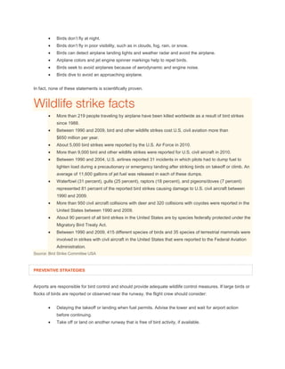  Birds don’t fly at night.
 Birds don’t fly in poor visibility, such as in clouds, fog, rain, or snow.
 Birds can detect airplane landing lights and weather radar and avoid the airplane.
 Airplane colors and jet engine spinner markings help to repel birds.
 Birds seek to avoid airplanes because of aerodynamic and engine noise.
 Birds dive to avoid an approaching airplane.
In fact, none of these statements is scientifically proven.
 More than 219 people traveling by airplane have been killed worldwide as a result of bird strikes
since 1988.
 Between 1990 and 2009, bird and other wildlife strikes cost U.S. civil aviation more than
$650 million per year.
 About 5,000 bird strikes were reported by the U.S. Air Force in 2010.
 More than 9,000 bird and other wildlife strikes were reported for U.S. civil aircraft in 2010.
 Between 1990 and 2004, U.S. airlines reported 31 incidents in which pilots had to dump fuel to
lighten load during a precautionary or emergency landing after striking birds on takeoff or climb. An
average of 11,600 gallons of jet fuel was released in each of these dumps.
 Waterfowl (31 percent), gulls (25 percent), raptors (18 percent), and pigeons/doves (7 percent)
represented 81 percent of the reported bird strikes causing damage to U.S. civil aircraft between
1990 and 2009.
 More than 950 civil aircraft collisions with deer and 320 collisions with coyotes were reported in the
United States between 1990 and 2009.
 About 90 percent of all bird strikes in the United States are by species federally protected under the
Migratory Bird Treaty Act.
 Between 1990 and 2009, 415 different species of birds and 35 species of terrestrial mammals were
involved in strikes with civil aircraft in the United States that were reported to the Federal Aviation
Administration.
Source: Bird Strike Committee USA
PREVENTIVE STRATEGIES
Airports are responsible for bird control and should provide adequate wildlife control measures. If large birds or
flocks of birds are reported or observed near the runway, the flight crew should consider:
 Delaying the takeoff or landing when fuel permits. Advise the tower and wait for airport action
before continuing.
 Take off or land on another runway that is free of bird activity, if available.
 