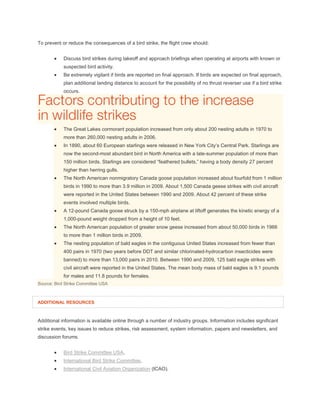To prevent or reduce the consequences of a bird strike, the flight crew should:
 Discuss bird strikes during takeoff and approach briefings when operating at airports with known or
suspected bird activity.
 Be extremely vigilant if birds are reported on final approach. If birds are expected on final approach,
plan additional landing distance to account for the possibility of no thrust reverser use if a bird strike
occurs.
 The Great Lakes cormorant population increased from only about 200 nesting adults in 1970 to
more than 260,000 nesting adults in 2006.
 In 1890, about 60 European starlings were released in New York City’s Central Park. Starlings are
now the second-most abundant bird in North America with a late-summer population of more than
150 million birds. Starlings are considered “feathered bullets,” having a body density 27 percent
higher than herring gulls.
 The North American nonmigratory Canada goose population increased about fourfold from 1 million
birds in 1990 to more than 3.9 million in 2009. About 1,500 Canada geese strikes with civil aircraft
were reported in the United States between 1990 and 2009. About 42 percent of these strike
events involved multiple birds.
 A 12-pound Canada goose struck by a 150-mph airplane at liftoff generates the kinetic energy of a
1,000-pound weight dropped from a height of 10 feet.
 The North American population of greater snow geese increased from about 50,000 birds in 1966
to more than 1 million birds in 2009.
 The nesting population of bald eagles in the contiguous United States increased from fewer than
400 pairs in 1970 (two years before DDT and similar chlorinated-hydrocarbon insecticides were
banned) to more than 13,000 pairs in 2010. Between 1990 and 2009, 125 bald eagle strikes with
civil aircraft were reported in the United States. The mean body mass of bald eagles is 9.1 pounds
for males and 11.8 pounds for females.
Source: Bird Strike Committee USA
ADDITIONAL RESOURCES
Additional information is available online through a number of industry groups. Information includes significant
strike events, key issues to reduce strikes, risk assessment, system information, papers and newsletters, and
discussion forums.
 Bird Strike Committee USA.
 International Bird Strike Committee.
 International Civil Aviation Organization (ICAO).
 