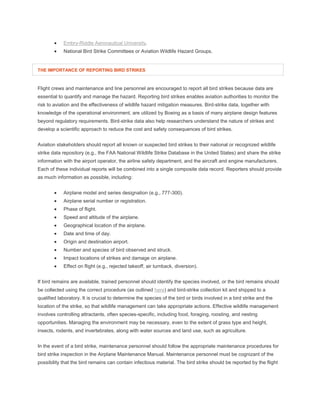  Embry-Riddle Aeronautical University.
 National Bird Strike Committees or Aviation Wildlife Hazard Groups.
THE IMPORTANCE OF REPORTING BIRD STRIKES
Flight crews and maintenance and line personnel are encouraged to report all bird strikes because data are
essential to quantify and manage the hazard. Reporting bird strikes enables aviation authorities to monitor the
risk to aviation and the effectiveness of wildlife hazard mitigation measures. Bird-strike data, together with
knowledge of the operational environment, are utilized by Boeing as a basis of many airplane design features
beyond regulatory requirements. Bird-strike data also help researchers understand the nature of strikes and
develop a scientific approach to reduce the cost and safety consequences of bird strikes.
Aviation stakeholders should report all known or suspected bird strikes to their national or recognized wildlife
strike data repository (e.g., the FAA National Wildlife Strike Database in the United States) and share the strike
information with the airport operator, the airline safety department, and the aircraft and engine manufacturers.
Each of these individual reports will be combined into a single composite data record. Reporters should provide
as much information as possible, including:
 Airplane model and series designation (e.g., 777-300).
 Airplane serial number or registration.
 Phase of flight.
 Speed and altitude of the airplane.
 Geographical location of the airplane.
 Date and time of day.
 Origin and destination airport.
 Number and species of bird observed and struck.
 Impact locations of strikes and damage on airplane.
 Effect on flight (e.g., rejected takeoff, air turnback, diversion).
If bird remains are available, trained personnel should identify the species involved, or the bird remains should
be collected using the correct procedure (as outlined here) and bird-strike collection kit and shipped to a
qualified laboratory. It is crucial to determine the species of the bird or birds involved in a bird strike and the
location of the strike, so that wildlife management can take appropriate actions. Effective wildlife management
involves controlling attractants, often species-specific, including food, foraging, roosting, and nesting
opportunities. Managing the environment may be necessary, even to the extent of grass type and height,
insects, rodents, and invertebrates, along with water sources and land use, such as agriculture.
In the event of a bird strike, maintenance personnel should follow the appropriate maintenance procedures for
bird strike inspection in the Airplane Maintenance Manual. Maintenance personnel must be cognizant of the
possibility that the bird remains can contain infectious material. The bird strike should be reported by the flight
 