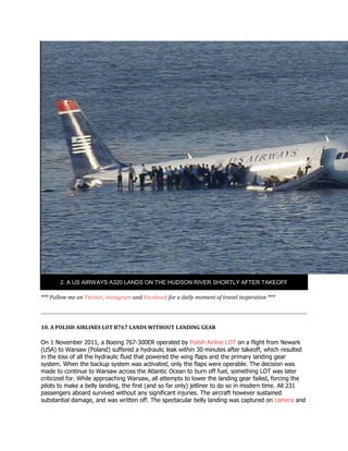 2. A US AIRWAYS A320 LANDS ON THE HUDSON RIVER SHORTLY AFTER TAKEOFF
*** Follow me on Twitter, Instagram and Facebook for a daily moment of travel inspiration ***
10. A POLISH AIRLINES LOT B767 LANDS WITHOUT LANDING GEAR
On 1 November 2011, a Boeing 767-300ER operated by Polish Airline LOT on a flight from Newark
(USA) to Warsaw (Poland) suffered a hydraulic leak within 30 minutes after takeoff, which resulted
in the loss of all the hydraulic fluid that powered the wing flaps and the primary landing gear
system. When the backup system was activated, only the flaps were operable. The decision was
made to continue to Warsaw across the Atlantic Ocean to burn off fuel, something LOT was later
criticized for. While approaching Warsaw, all attempts to lower the landing gear failed, forcing the
pilots to make a belly landing, the first (and so far only) jetliner to do so in modern time. All 231
passengers aboard survived without any significant injuries. The aircraft however sustained
substantial damage, and was written off. The spectacular belly landing was captured on camera and
 