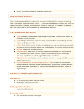  Avoid or minimize maneuvering at low altitude to avoid birds.
BIRD STRIKES DURING TAKEOFF ROLL
If a bird strike occurs during takeoff, the decision to continue or reject the takeoff is made using the criteria
found in the Rejected Takeoff maneuver of the QRH. If a bird strike occurs above 80 knots and prior to V1, and
there is no immediate evidence of engine failure (e.g., failure, fire, power loss, or surge/stall), the preferred
option is to continue with the takeoff followed by an immediate return, if required.
DETECTING A BIRD STRIKE WHILE IN FLIGHT
 Visual: Birds seen in close proximity to the airplane or colliding with the airplane, bird remains on
windshield, cracked windshield.
 Tactile: Vibration of airframe or engine, thrust loss, asymmetric thrust, increased drag, abnormal
airplane handling characteristics.
 Auditory: Noise of strike or noise attributed to resulting damage: engine surging, compressor stalls,
aerodynamic noise from damaged radome, loss of pressurization from pressure vessel penetration.
 Olfactory: Smoke, odor, or cooked bird smell.
 Engine indications: Reduction or fluctuation in primary power parameter (e.g., engine pressure
ratio, fan speed, or equivalent), abnormal fuel flow, abnormal engine vibration monitoring (e.g.,
error vector magnitude or equivalent), engine failure, engine exceedances.
 Flight instruments: Loss of data or erroneous indications arising from damage to air data sensors or
angle-of-attack sensors.
 Other airplane systems or structure affected directly by a strike: Damaged communications or
navigation antennas, damage to exposed electrical wiring or hydraulic lines, damaged radome or
weather radar, broken landing lights, or cascading and multiple effects from sensor damage or
engine damage.
RESPONSES TO A KNOWN OR SUSPECTED BIRD STRIKE
Immediate action
 Fly the airplane and maintain flight path control.
 Monitor flight and engine instruments.
Multiple engine failure or thrust loss
 Attempt to restart engine(s).
Severe engine damage
 Shut down engine according to procedure.
 