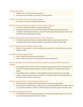 Strong engine vibration
 Reduce thrust, which will often reduce vibration.
 Shut down engine per flight crew operations manuals guidance.
Multiple engine ingestion and abnormal engine indications
 Air turnback or diversion to nearest suitable airport.
Known or suspected multiple engine ingestion, with normal engine indications
 Consider air turnback or diversion to nearest suitable airport.
 Reevaluate decision to continue with extended-range twin-engine operational performance
standards, extended range operations, or overwater flight because engine damage or performance
degradation may manifest later in the flight.
Known or suspected strikes with large flocking birds, such as Canada geese
 Consider air turnback or diversion to nearest suitable airport, because damage may affect
aerodynamic lift and drag, subsequent fuel burn, and ability to complete the flight safely.
Known or suspected airframe damage or engine damage
 Maintain or reduce speed — do not accelerate unless necessary for safety of flight or to maintain
flight path control.
Damaged windshield or depressurization
 Below 10,000 feet, discontinue climb and level off.
 Above 10,000 feet, descend to 10,000 feet or the minimum safe altitude.
Known or suspected strike with landing gear extended or in takeoff or landing configuration with high lift
deployed
 Use available system information to assess possible damage to flight controls and high lift devices,
and make minimal and prudent changes in airplane configuration in accordance with the flight
phase.
 Use available system information to assess possible damage to landing gear and associated
systems, including exposed electrical, pneumatic, and hydraulic systems, and potential effects on
the ability to steer and stop on the runway.
Known or suspected strikes to air data and angle-of-attack sensors
 Be aware that this may affect other airplane systems and have cascading effects.
 Be aware of the potential for loss or erroneous air data and degraded flight control modes, including
loss of envelope protection or limiting, unreliable airspeed, propulsion systems in alternate mode.
Bird strikes during approach or landing
 If the landing is assured, continuing the approach to landing is the preferred option. If more birds
are encountered, fly through the bird flock and land.
 