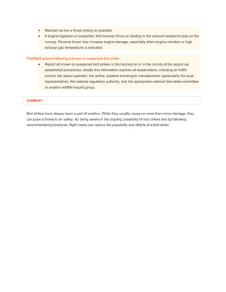  Maintain as low a thrust setting as possible.
 If engine ingestion is suspected, limit reverse thrust on landing to the amount needed to stop on the
runway. Reverse thrust may increase engine damage, especially when engine vibration or high
exhaust gas temperature is indicated.
Postflight actions following a known or suspected bird strike
 Report all known or suspected bird strikes or bird activity on or in the vicinity of the airport via
established procedures. Ideally this information reaches all stakeholders, including air traffic
control, the airport operator, the airline, airplane and engine manufacturers (particularly the local
representative), the national regulatory authority, and the appropriate national bird-strike committee
or aviation wildlife hazard group.
SUMMARY
Bird strikes have always been a part of aviation. While they usually cause no more than minor damage, they
can pose a threat to air safety. By being aware of the ongoing possibility of bird strikes and by following
recommended procedures, flight crews can reduce the possibility and effects of a bird strike.
 
