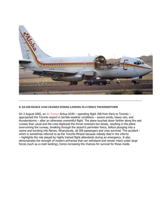 8. AN AIR FRANCE A340 CRASHES DURING LANDING IN A FIERCE THUNDERSTORM
On 2 August 2005, an Air France Airbus A340 – operating flight 358 from Paris to Toronto –
approached the Toronto airport in terrible weather conditions – severe winds, heavy rain, and
thunderstorms – after an otherwise uneventful flight. The plane touched down farther along the wet
runway than usual and the crew deployed the thrust reversers too slowly, resulting in the plane
overrunning the runway, breaking through the airport’s perimeter fence, before plunging into a
ravine and bursting into flames. Miraculously, all 309 passengers and crew survived. The accident -
which is sometimes referred to as the Toronto Miracle because nobody died in the inferno
– highlights the role played by highly trained flight attendants during an emergency. It also
demonstrates the strength of modern airframes that can withstand and remain intact under large
forces (such as a crash landing), hence increasing the chances for survival for those inside.
 