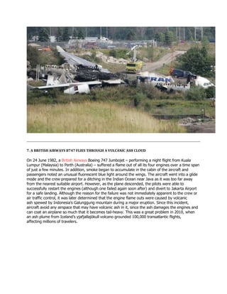 7. A BRITISH AIRWAYS B747 FLIES THROUGH A VULCANIC ASH CLOUD
On 24 June 1982, a British Airways Boeing 747 Jumbojet – performing a night flight from Kuala
Lumpur (Malaysia) to Perth (Australia) – suffered a flame out of all its four engines over a time span
of just a few minutes. In addition, smoke began to accumulate in the cabin of the aircraft and
passengers noted an unusual fluorescent blue light around the wings. The aircraft went into a glide
mode and the crew prepared for a ditching in the Indian Ocean near Java as it was too far away
from the nearest suitable airport. However, as the plane descended, the pilots were able to
successfully restart the engines (although one failed again soon after) and divert to Jakarta Airport
for a safe landing. Although the reason for the failure was not immediately apparent to the crew or
air traffic control, it was later determined that the engine flame outs were caused by volcanic
ash spewed by Indonesia’s Galunggung mountain during a major eruption. Since this incident,
aircraft avoid any airspace that may have volcanic ash in it, since the ash damages the engines and
can coat an airplane so much that it becomes tail-heavy. This was a great problem in 2010, when
an ash plume from Iceland’s yjafjallajökull volcano grounded 100,000 transatlantic flights,
affecting millions of travelers.
 