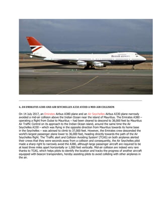 6. AN EMIRATES A380 AND AIR SEYCHELLES A330 AVOID A MID-AIR COLLISION
On 14 July 2017, an Emirates Airbus A380 plane and an Air Seychelles Airbus A330 plane narrowly
avoided a mid-air collision above the Indian Ocean near the island of Mauritius. The Emirates A380 –
operating a flight from Dubai to Mauritius – had been cleared to descend to 38,000 feet by Mauritius
Air Traffic Control on its approach to the Indian Ocean island, around the same time the Air
Seychelles A330 – which was flying in the opposite direction from Mauritius towards its home base
in the Seychelles – was advised to climb to 37,000 feet. However, the Emirates crew descended the
world’s largest passenger plane lower to 36,000 feet, heading directly towards the path of the Air
Seychelles flight. The ‘Traffic alert and Collision Avoiding System’ (TCAS) on both airplanes alerted
their crews that they were seconds away from a collision and consequently, the Air Seychelles pilot
made a sharp right to narrowly avoid the A380, although large passenger aircraft are required to be
at least three miles apart horizontally or 1,000 feet vertically. Mid-air collision are indeed very rare
thanks to TCAS, which helps pilots to identify the location and tracks the progress of another aircraft
equipped with beacon transponders, hereby assisting pilots to avoid colliding with other airplanes in
the air.
 