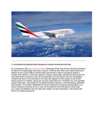 5. A SCANDINAVIAN AIRLINES MD81 CRASHES ON TAKEOFF IN WINTER WEATHER
On 27 December 1991, a Scandinavian Airlines McDouglas MD-81 took off from Stockholm (Sweden)
for flight 751 to Copenhagen (Denmark). However, moments after liftoff, both engines failed at an
altitude of only 3,220 ft (980 m) and the pilots were forced to make an emergency landing 4
minutes after takeoff in a field near Gottröra in Sweden. Remarkably, although the plane broke into
three parts before coming to a stop, all 129 passengers and crew aboard survived. Investigation
revealed that clear ice from the tops of the wings was ingested into the engines as the aircraft
became airborne on takeoff, causing the rare dual engine flame out. The flight crew, and especially
Captain Rasmussen, were lauded for the skilled emergency landing in a fast-developing, potentially
fatal situation. The accident highlighted the extreme importance of properly deicing planes in icy,
snowy conditions as build up of ice or snow on the surface of one of the plane’s critical areas
(e.g. wings and stabilizers) not only adds extra weight, but most importantly, it also disrupts the
flow of air, hereby reducing lift.
 