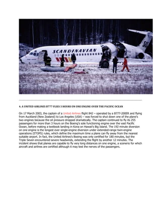 4. A UNITED AIRLINES B777 FLIES 3 HOURS ON ONE ENGINE OVER THE PACIFIC OCEAN
On 17 March 2003, the captain of a United Airlines flight 842 – operated by a B777-200ER and flying
from Auckland (New Zealand) to Los Angeles (USA) – was forced to shut down one of the plane’s
two engines because the oil pressure dropped dramatically. The captain continued to fly its 255
passengers for more than 3 hours on the Boeing’s sole functioning engine over the vast Pacific
Ocean, before making a textbook landing in Kona on Hawaii’s Big Island. The 192 minute diversion
on one engine is the longest ever single-engine diversion under extended-range twin-engine
operations (ETOPS) rules, which define the maximum time a plane can fly away from the nearest
suitable airport. In fact, the United Airlines’s Boeing was only certified for 180 minutes, but the
Triple Seven encountered severe headwinds, extending the flight by another 12 minutes. The
incident shows that planes are capable to fly very long distances on one engine, a scenerio for which
aircraft and airlines are certified although it may test the nerves of the passengers.
 