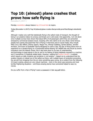 Top 10: (almost) plane crashes that
prove how safe flying is
December 4, 2017 1
Monday newsletters always feature top 10 travel lists to inspire.
Today (December 4, 2017): Top 10 (almost) plane crashes that provide proof that flying is absolutely
safe.
Although I realize very well that statistically flying is the safest mode of transport, the thought of
being in an airplane makes me anxious and break out in cold sweat. And apparently, I am not alone
since multiple surveys have shown that about 60% of all passengers admit they are somewhat
stressed by commercial airplane travel, including 10% who claims to be very afraid. Some famous
people have openly discussed their fear of flying in interviews and on social media; they include
Miley Cirus, Ben Affleck, Britney Spears, Megan Fox, Whoopi Goldberg, Sandra Bullock, Jennifer
Anniston, and Dutch ex-footballer Dennis Bergkamp to name a few. My fear of flying stems from an
experience as a student flying on a Continental Airlines Boeing 767-400ER that was struck by severe
turbulence over the Atlantic Ocean. But it also boils down to my lack of understanding
and technology to keep planes in the air and to my feeling of being helplessly exposed to a machine
and 2 (sometimes 3) hopefully skilled pilots. However, reading the Aviation Herald – a website
which reports on daily incidents and accidents in civil aviation – helped me to understand that the
aviation industry is indeed one of the safest out there, with multiple layers of protection preventing
the aircraft from dropping from the air when something goes wrong. As is evident from the following
10 (near) crashes, planes are very robust machines – even in the worst case scenarios and most
terribly frightening situations – and these amazing stories have somewhat helped to ease my
nerves.
Do you suffer from a fear of flying? Leave a comment or take my poll below.
 