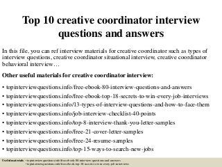 Top 10 creative coordinator interview
questions and answers
In this file, you can ref interview materials for creative coordinator such as types of
interview questions, creative coordinator situational interview, creative coordinator
behavioral interview…
Other useful materials for creative coordinator interview:
• topinterviewquestions.info/free-ebook-80-interview-questions-and-answers
• topinterviewquestions.info/free-ebook-top-18-secrets-to-win-every-job-interviews
• topinterviewquestions.info/13-types-of-interview-questions-and-how-to-face-them
• topinterviewquestions.info/job-interview-checklist-40-points
• topinterviewquestions.info/top-8-interview-thank-you-letter-samples
• topinterviewquestions.info/free-21-cover-letter-samples
• topinterviewquestions.info/free-24-resume-samples
• topinterviewquestions.info/top-15-ways-to-search-new-jobs
Useful materials: • topinterviewquestions.info/free-ebook-80-interview-questions-and-answers
• topinterviewquestions.info/free-ebook-top-18-secrets-to-win-every-job-interviews
 