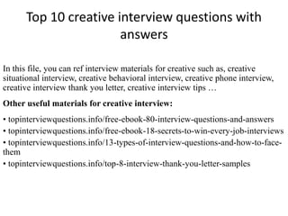Top 10 creative interview questions with 
answers 
In this file, you can ref interview materials for creative such as, creative 
situational interview, creative behavioral interview, creative phone interview, 
creative interview thank you letter, creative interview tips … 
Other useful materials for creative interview: 
• topinterviewquestions.info/free-ebook-80-interview-questions-and-answers 
• topinterviewquestions.info/free-ebook-18-secrets-to-win-every-job-interviews 
• topinterviewquestions.info/13-types-of-interview-questions-and-how-to-face-them 
• topinterviewquestions.info/top-8-interview-thank-you-letter-samples 
 