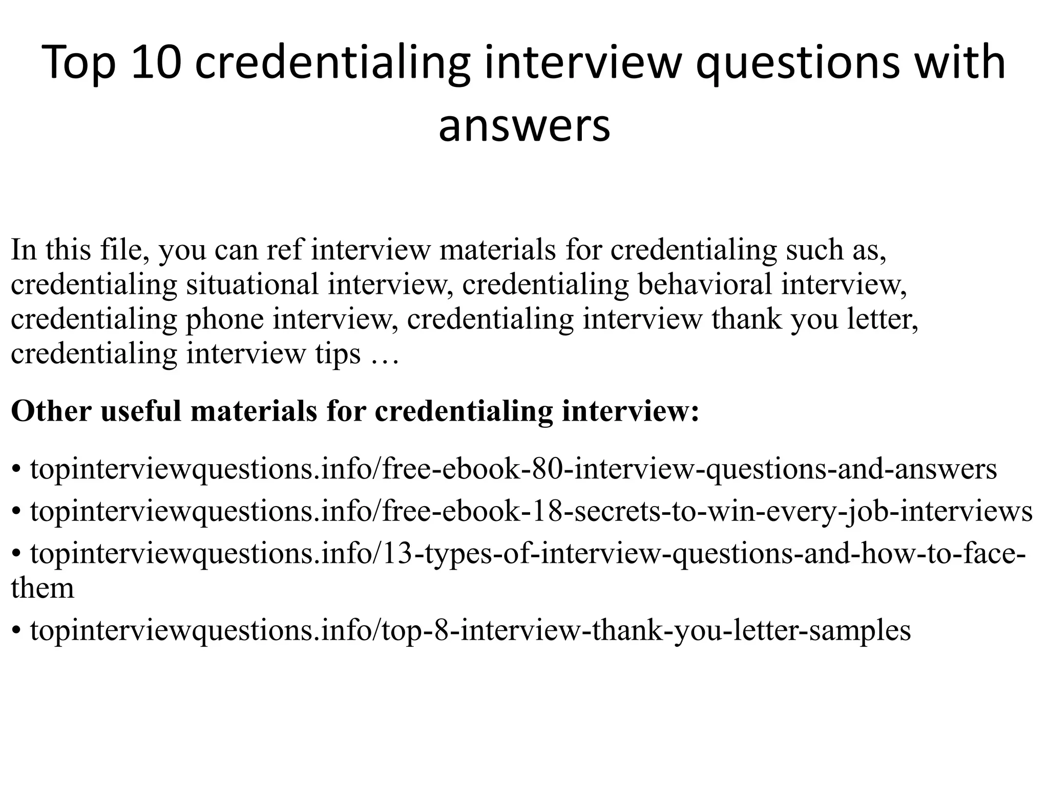 Top 10 credentialing interview questions with 
answers 
In this file, you can ref interview materials for credentialing such as, 
credentialing situational interview, credentialing behavioral interview, 
credentialing phone interview, credentialing interview thank you letter, 
credentialing interview tips … 
Other useful materials for credentialing interview: 
• topinterviewquestions.info/free-ebook-80-interview-questions-and-answers 
• topinterviewquestions.info/free-ebook-18-secrets-to-win-every-job-interviews 
• topinterviewquestions.info/13-types-of-interview-questions-and-how-to-face-them 
• topinterviewquestions.info/top-8-interview-thank-you-letter-samples 
 