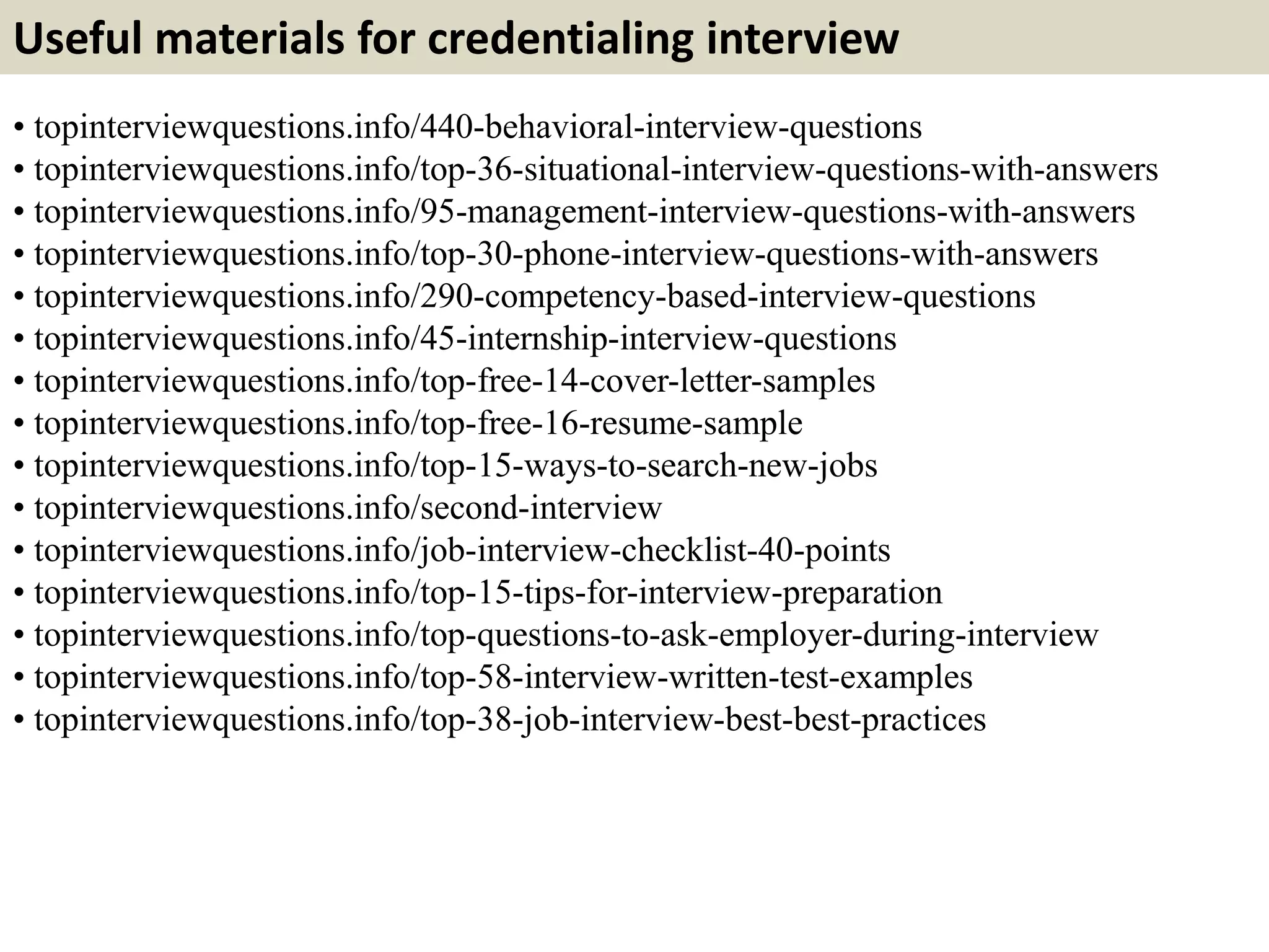 Useful materials for credentialing interview 
• topinterviewquestions.info/440-behavioral-interview-questions 
• topinterviewquestions.info/top-36-situational-interview-questions-with-answers 
• topinterviewquestions.info/95-management-interview-questions-with-answers 
• topinterviewquestions.info/top-30-phone-interview-questions-with-answers 
• topinterviewquestions.info/290-competency-based-interview-questions 
• topinterviewquestions.info/45-internship-interview-questions 
• topinterviewquestions.info/top-free-14-cover-letter-samples 
• topinterviewquestions.info/top-free-16-resume-sample 
• topinterviewquestions.info/top-15-ways-to-search-new-jobs 
• topinterviewquestions.info/second-interview 
• topinterviewquestions.info/job-interview-checklist-40-points 
• topinterviewquestions.info/top-15-tips-for-interview-preparation 
• topinterviewquestions.info/top-questions-to-ask-employer-during-interview 
• topinterviewquestions.info/top-58-interview-written-test-examples 
• topinterviewquestions.info/top-38-job-interview-best-best-practices 
 