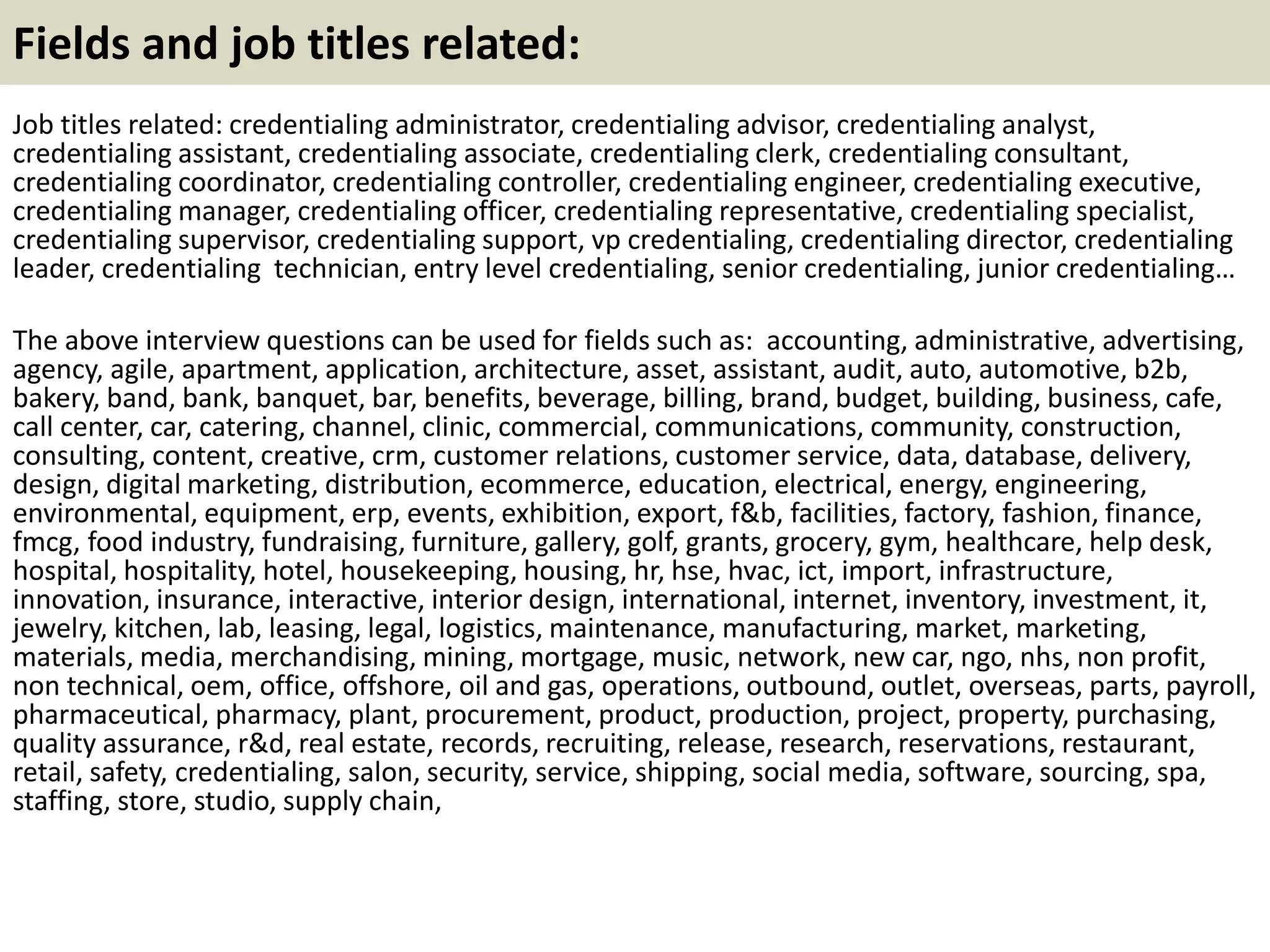 Fields and job titles related: 
Job titles related: credentialing administrator, credentialing advisor, credentialing analyst, 
credentialing assistant, credentialing associate, credentialing clerk, credentialing consultant, 
credentialing coordinator, credentialing controller, credentialing engineer, credentialing executive, 
credentialing manager, credentialing officer, credentialing representative, credentialing specialist, 
credentialing supervisor, credentialing support, vp credentialing, credentialing director, credentialing 
leader, credentialing technician, entry level credentialing, senior credentialing, junior credentialing… 
The above interview questions can be used for fields such as: accounting, administrative, advertising, 
agency, agile, apartment, application, architecture, asset, assistant, audit, auto, automotive, b2b, 
bakery, band, bank, banquet, bar, benefits, beverage, billing, brand, budget, building, business, cafe, 
call center, car, catering, channel, clinic, commercial, communications, community, construction, 
consulting, content, creative, crm, customer relations, customer service, data, database, delivery, 
design, digital marketing, distribution, ecommerce, education, electrical, energy, engineering, 
environmental, equipment, erp, events, exhibition, export, f&b, facilities, factory, fashion, finance, 
fmcg, food industry, fundraising, furniture, gallery, golf, grants, grocery, gym, healthcare, help desk, 
hospital, hospitality, hotel, housekeeping, housing, hr, hse, hvac, ict, import, infrastructure, 
innovation, insurance, interactive, interior design, international, internet, inventory, investment, it, 
jewelry, kitchen, lab, leasing, legal, logistics, maintenance, manufacturing, market, marketing, 
materials, media, merchandising, mining, mortgage, music, network, new car, ngo, nhs, non profit, 
non technical, oem, office, offshore, oil and gas, operations, outbound, outlet, overseas, parts, payroll, 
pharmaceutical, pharmacy, plant, procurement, product, production, project, property, purchasing, 
quality assurance, r&d, real estate, records, recruiting, release, research, reservations, restaurant, 
retail, safety, credentialing, salon, security, service, shipping, social media, software, sourcing, spa, 
staffing, store, studio, supply chain, 
