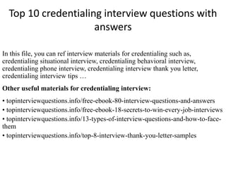 Top 10 credentialing interview questions with 
answers 
In this file, you can ref interview materials for credentialing such as, 
credentialing situational interview, credentialing behavioral interview, 
credentialing phone interview, credentialing interview thank you letter, 
credentialing interview tips … 
Other useful materials for credentialing interview: 
• topinterviewquestions.info/free-ebook-80-interview-questions-and-answers 
• topinterviewquestions.info/free-ebook-18-secrets-to-win-every-job-interviews 
• topinterviewquestions.info/13-types-of-interview-questions-and-how-to-face-them 
• topinterviewquestions.info/top-8-interview-thank-you-letter-samples 
 
