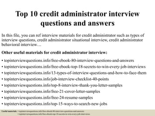 Top 10 credit administrator interview
questions and answers
In this file, you can ref interview materials for credit administrator such as types of
interview questions, credit administrator situational interview, credit administrator
behavioral interview…
Other useful materials for credit administrator interview:
• topinterviewquestions.info/free-ebook-80-interview-questions-and-answers
• topinterviewquestions.info/free-ebook-top-18-secrets-to-win-every-job-interviews
• topinterviewquestions.info/13-types-of-interview-questions-and-how-to-face-them
• topinterviewquestions.info/job-interview-checklist-40-points
• topinterviewquestions.info/top-8-interview-thank-you-letter-samples
• topinterviewquestions.info/free-21-cover-letter-samples
• topinterviewquestions.info/free-24-resume-samples
• topinterviewquestions.info/top-15-ways-to-search-new-jobs
Useful materials: • topinterviewquestions.info/free-ebook-80-interview-questions-and-answers
• topinterviewquestions.info/free-ebook-top-18-secrets-to-win-every-job-interviews
 