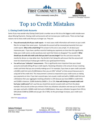 




                                                                                                   Jelena Prichard
                                                                                             Assistant V.P./Mortgage Originator




                 Top 10 Credit Mistakes
1. Closing Credit Cards Accounts 
Some of you may wonder why Closing Credit Cards is number one on this list as the biggest credit mistake even 
above Missing Payments. Closing credit card accounts will not increase your credit scores. There are two huge 
reasons not to close credit cards that you no longer use. They are: 
 

       They will eventually fall off your credit reports – In most cases credit information will remain on your credit 
        files for no longer than seven years.  Eventually the account will be removed permanently from your 
        credit reports. Why is this a bad thing? The answer to this one is very simple. It’s all about your 
        impressive past.  If you have a perfect record of making your payments on time then this significantly 
        helps your credit scores so why would you ever want that history to disappear? You wouldn’t. What 
        should you do with old credit cards that you don’t use any longer? Use the card once every few 
        months for dinner or a low dollar item. Pay the bill in full. Doing this will ensure that the account will 
        never be closed and you’ll always get credit for your good payment history.  
       You will hurt your “utilization” measurements – This is significantly more important than your closed 
        accounts eventually falling off your credit reports. Revolving Utilization is the amount of your revolving 
        credit card limits that you are currently making use of. For example, if you have an open credit card with 
        a $2,000 credit limit and a $1,000 balance then you are 50% “utilized” on that account because you’re 
        using half of the credit limit. This measurement is almost as important to your credit scores as making 
        your payments on time. If you had a second open, but unused, credit card with a $2000 credit limit and 
        a $0 balance then your aggregate revolving utilization is 25% because you have $4000 in credit limits 
        and $1000 in balances. $1000 divided by $4000 is .25 or 25%. How will closing an unused credit card 
        hurt your credit score? Let’s say that you closed that second unused credit card from the above 
        example. Once you do so then you remove it from any utilization calculation and now you’re stuck with 
        one open card with a $2000 credit limit and a $1000 balance. Now your utilization has gone from 25% to 
        50% (divide $1000 by $2000 and you get .50 or 50%). As this percentage increases, your credit score 
        decreases. 
 

    taken from www.credit.com 
     
 

Jelena Prichard                                  708-B Windover                         870-932-3564 Fax
Assistant V.P./Mortgage Originator             Jonesboro, AR 72401                      870-897-8789 Cell
870-932-3562                               jprichard@firstcommunity.net
                                                                                                       Partnered with:
 