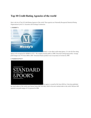 Top 10 Credit Rating Agencies of the world

Here is the list of Top 10 Credit Rating Agencies of the world. These agencies are Nationally Recognized Statistical Rating
Organizations by the U.S. Securities and Exchange Commission

1. MODDY’S




                                                      Moody’s is the oldest credit rating agency. It is also the first rating
agency to be recognized by NRSRO in 1975. The company became public in 2000. It has been earning huge profits. Average
profit margin was 53% from 2000 to 2007. Structured finance products was its top source of revenue by 2000.

2. Standard & Poor’s




                                                            The agency is owned by Mc Graw-Hill Inc. It has been published
any stock indices of the world, most famous being S&P 500 index which is the most watched index in the world. McGraw-Hill
reported a net profit margin of 12.6 percent for 2008.
 