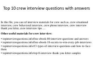 Top 10 crew interview questions with answers 
In this file, you can ref interview materials for crew such as, crew situational 
interview, crew behavioral interview, crew phone interview, crew interview 
thank you letter, crew interview tips … 
Other useful materials for crew interview: 
• topinterviewquestions.info/free-ebook-80-interview-questions-and-answers 
• topinterviewquestions.info/free-ebook-18-secrets-to-win-every-job-interviews 
• topinterviewquestions.info/13-types-of-interview-questions-and-how-to-face-them 
• topinterviewquestions.info/top-8-interview-thank-you-letter-samples 
 