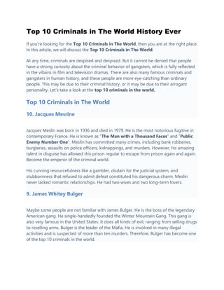 Top 10 Criminals in The World History Ever
If you’re looking for the Top 10 Criminals in The World, then you are at the right place.
In this article, we will discuss the Top 10 Criminals in The World.
At any time, criminals are despised and despised. But it cannot be denied that people
have a strong curiosity about the criminal behavior of gangsters, which is fully reflected
in the villains in film and television dramas. There are also many famous criminals and
gangsters in human history, and these people are more eye-catching than ordinary
people. This may be due to their criminal history, or it may be due to their arrogant
personality. Let’s take a look at the top 10 criminals in the world.
Top 10 Criminals in The World
10. Jacques Mesrine
Jacques Meslin was born in 1936 and died in 1979. He is the most notorious fugitive in
contemporary France. He is known as “The Man with a Thousand Faces” and “Public
Enemy Number One“. Meslin has committed many crimes, including bank robberies,
burglaries, assaults on police officers, kidnappings, and murders. However, his amazing
talent in disguise has allowed this prison regular to escape from prison again and again.
Become the emperor of the criminal world.
His cunning resourcefulness like a gambler, disdain for the judicial system, and
stubbornness that refused to admit defeat constituted his dangerous charm. Meslin
never lacked romantic relationships. He had two wives and two long-term lovers.
9. James Whitey Bulger
Maybe some people are not familiar with James Bulger. He is the boss of the legendary
American gang. He single-handedly founded the Winter Mountain Gang. This gang is
also very famous in the United States. It does all kinds of evil, ranging from selling drugs
to reselling arms. Bulger is the leader of the Mafia. He is involved in many illegal
activities and is suspected of more than ten murders. Therefore, Bulger has become one
of the top 10 criminals in the world.
 