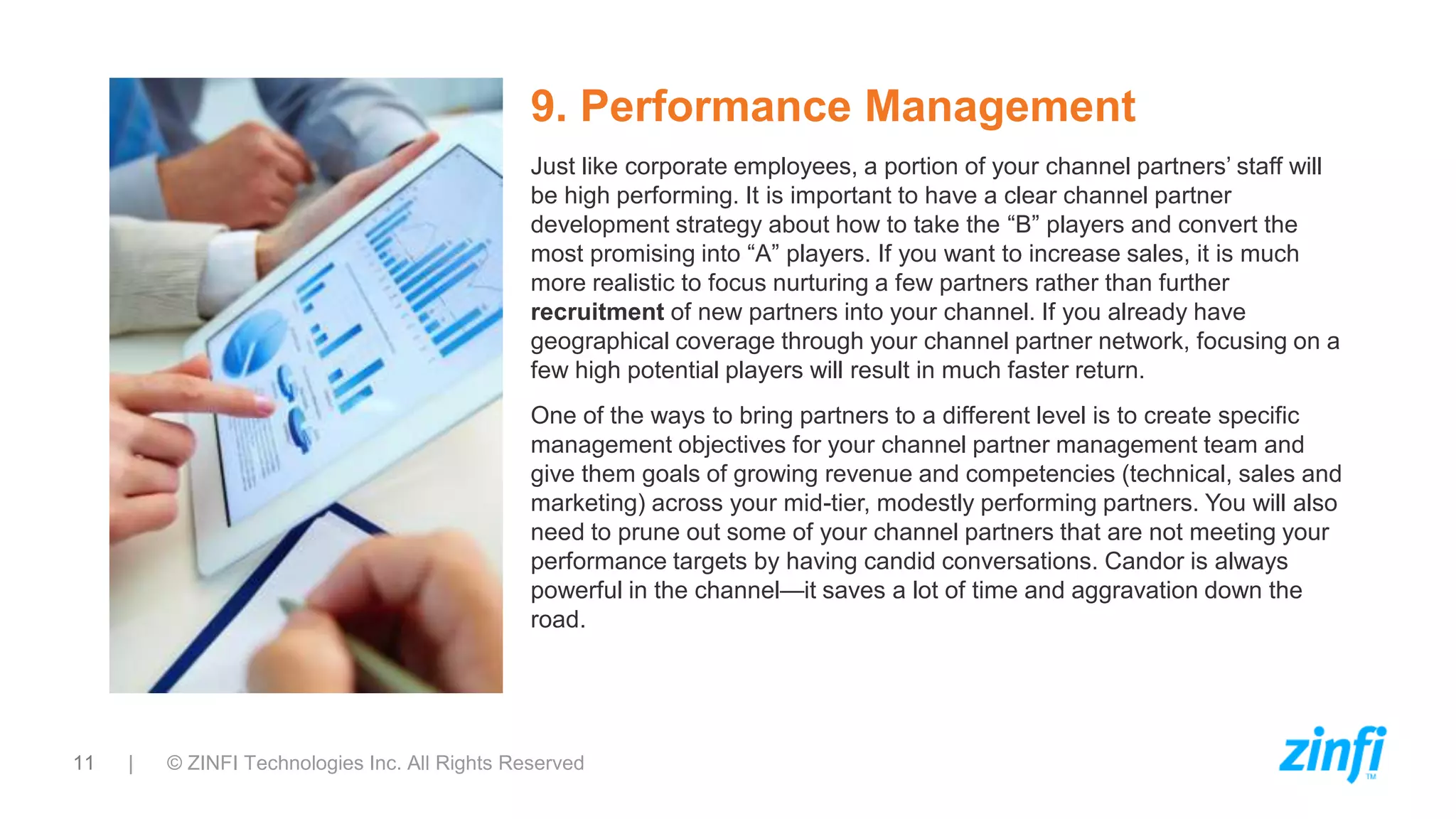 11 | © ZINFI Technologies Inc. All Rights Reserved
9. Performance Management
Just like corporate employees, a portion of your channel partners’ staff will
be high performing. It is important to have a clear channel partner
development strategy about how to take the “B” players and convert the
most promising into “A” players. If you want to increase sales, it is much
more realistic to focus nurturing a few partners rather than further
recruitment of new partners into your channel. If you already have
geographical coverage through your channel partner network, focusing on a
few high potential players will result in much faster return.
One of the ways to bring partners to a different level is to create specific
management objectives for your channel partner management team and
give them goals of growing revenue and competencies (technical, sales and
marketing) across your mid-tier, modestly performing partners. You will also
need to prune out some of your channel partners that are not meeting your
performance targets by having candid conversations. Candor is always
powerful in the channel—it saves a lot of time and aggravation down the
road.
 