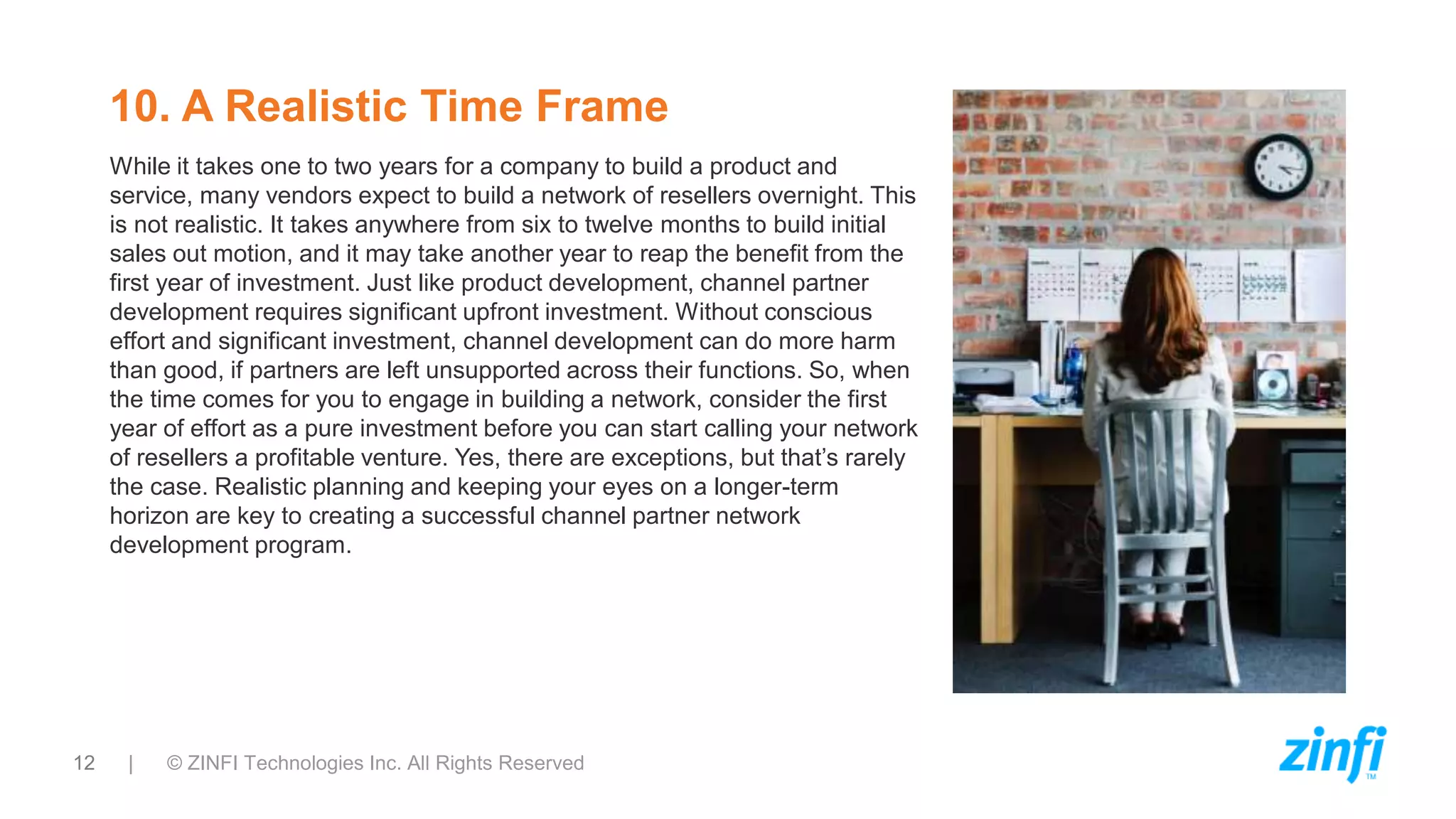 12 | © ZINFI Technologies Inc. All Rights Reserved
10. A Realistic Time Frame
While it takes one to two years for a company to build a product and
service, many vendors expect to build a network of resellers overnight. This
is not realistic. It takes anywhere from six to twelve months to build initial
sales out motion, and it may take another year to reap the benefit from the
first year of investment. Just like product development, channel partner
development requires significant upfront investment. Without conscious
effort and significant investment, channel development can do more harm
than good, if partners are left unsupported across their functions. So, when
the time comes for you to engage in building a network, consider the first
year of effort as a pure investment before you can start calling your network
of resellers a profitable venture. Yes, there are exceptions, but that’s rarely
the case. Realistic planning and keeping your eyes on a longer-term
horizon are key to creating a successful channel partner network
development program.
 
