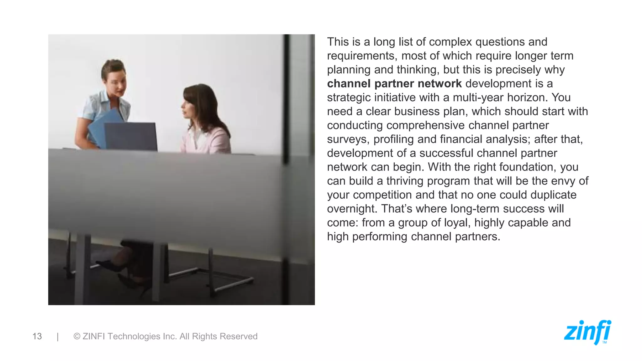 13 | © ZINFI Technologies Inc. All Rights Reserved
This is a long list of complex questions and
requirements, most of which require longer term
planning and thinking, but this is precisely why
channel partner network development is a
strategic initiative with a multi-year horizon. You
need a clear business plan, which should start with
conducting comprehensive channel partner
surveys, profiling and financial analysis; after that,
development of a successful channel partner
network can begin. With the right foundation, you
can build a thriving program that will be the envy of
your competition and that no one could duplicate
overnight. That’s where long-term success will
come: from a group of loyal, highly capable and
high performing channel partners.
 