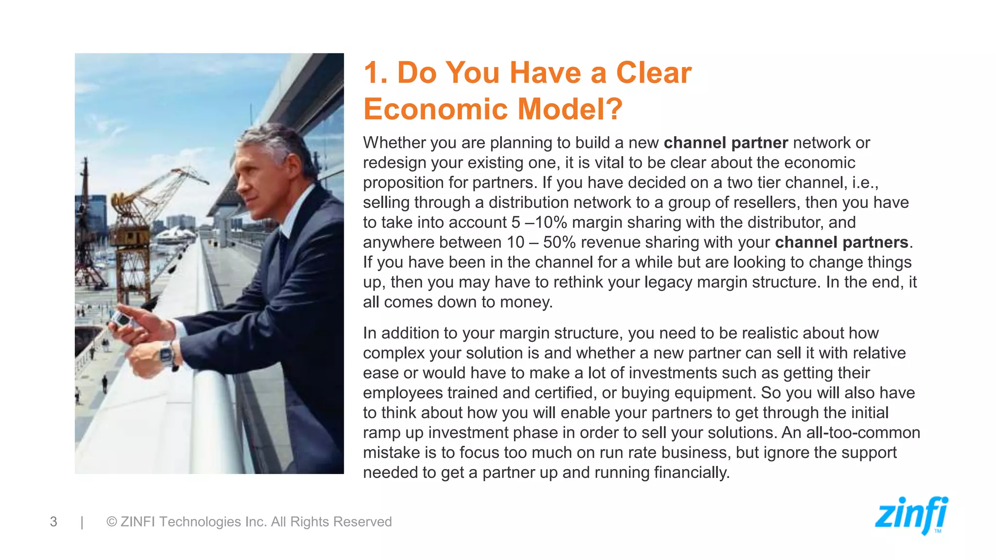 3 | © ZINFI Technologies Inc. All Rights Reserved
1. Do You Have a Clear
Economic Model?
Whether you are planning to build a new channel partner network or
redesign your existing one, it is vital to be clear about the economic
proposition for partners. If you have decided on a two tier channel, i.e.,
selling through a distribution network to a group of resellers, then you have
to take into account 5 –10% margin sharing with the distributor, and
anywhere between 10 – 50% revenue sharing with your channel partners.
If you have been in the channel for a while but are looking to change things
up, then you may have to rethink your legacy margin structure. In the end, it
all comes down to money.
In addition to your margin structure, you need to be realistic about how
complex your solution is and whether a new partner can sell it with relative
ease or would have to make a lot of investments such as getting their
employees trained and certified, or buying equipment. So you will also have
to think about how you will enable your partners to get through the initial
ramp up investment phase in order to sell your solutions. An all-too-common
mistake is to focus too much on run rate business, but ignore the support
needed to get a partner up and running financially.
 