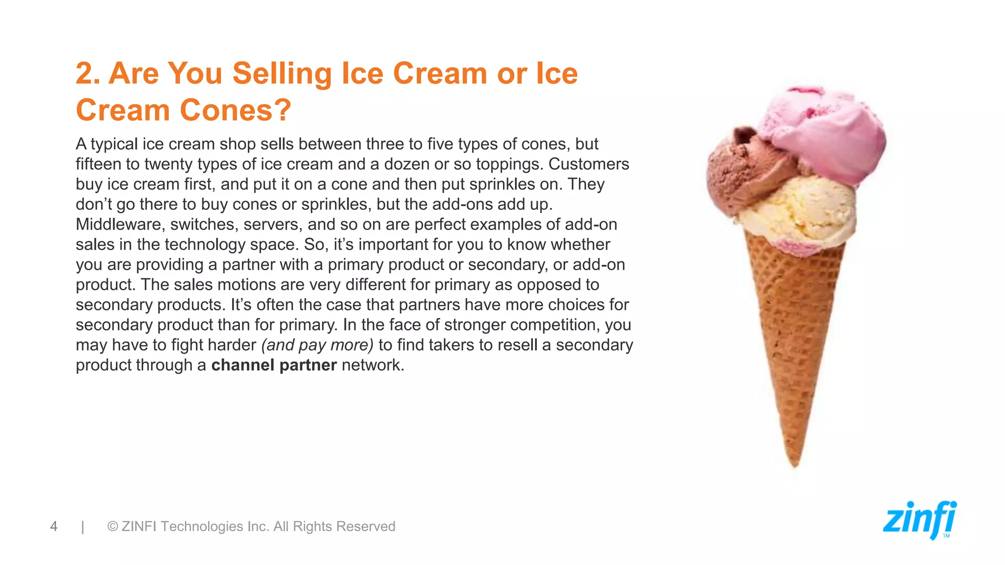 4 | © ZINFI Technologies Inc. All Rights Reserved
2. Are You Selling Ice Cream or Ice
Cream Cones?
A typical ice cream shop sells between three to five types of cones, but
fifteen to twenty types of ice cream and a dozen or so toppings. Customers
buy ice cream first, and put it on a cone and then put sprinkles on. They
don’t go there to buy cones or sprinkles, but the add-ons add up.
Middleware, switches, servers, and so on are perfect examples of add-on
sales in the technology space. So, it’s important for you to know whether
you are providing a partner with a primary product or secondary, or add-on
product. The sales motions are very different for primary as opposed to
secondary products. It’s often the case that partners have more choices for
secondary product than for primary. In the face of stronger competition, you
may have to fight harder (and pay more) to find takers to resell a secondary
product through a channel partner network.
 