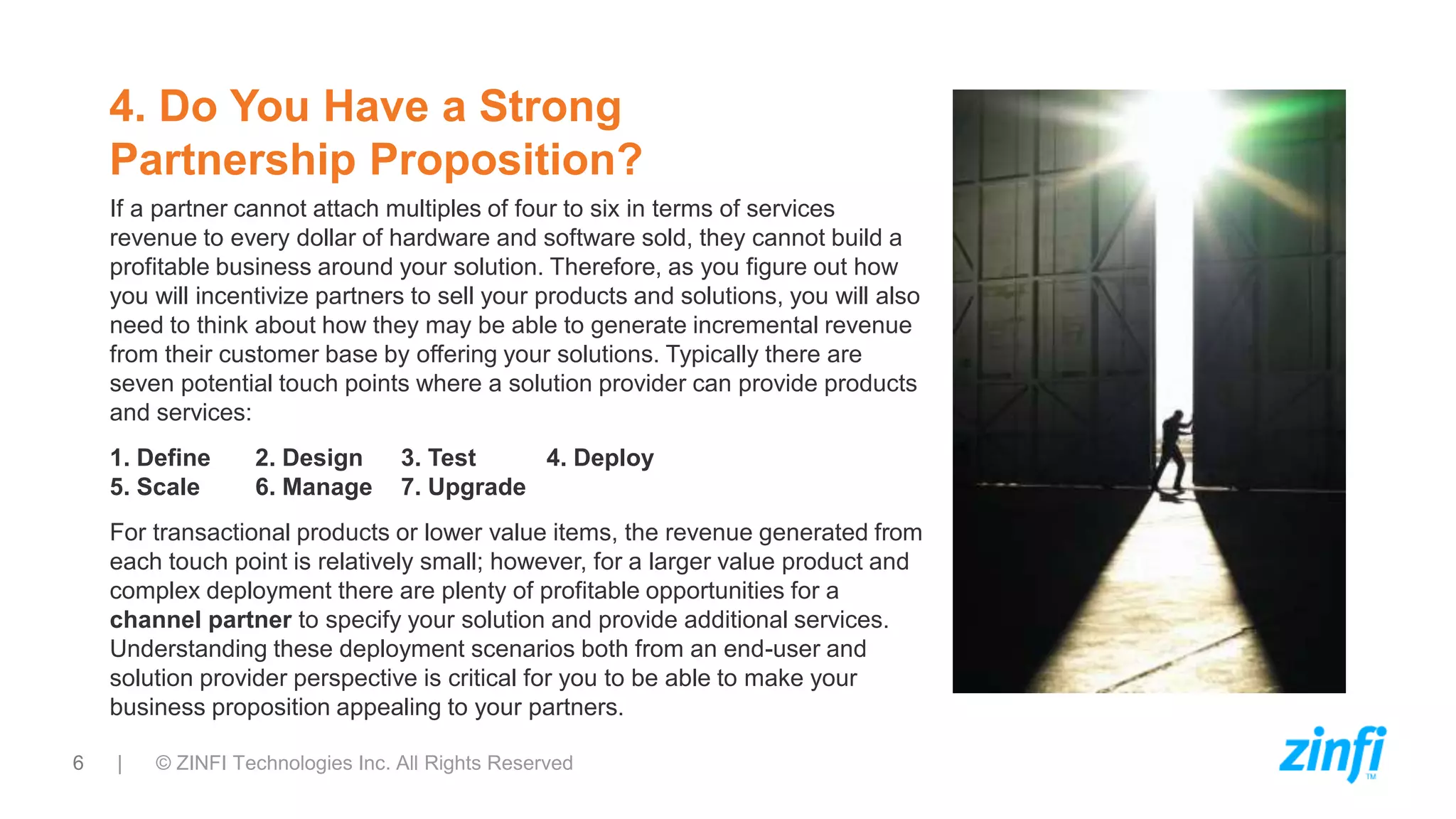 6 | © ZINFI Technologies Inc. All Rights Reserved
4. Do You Have a Strong
Partnership Proposition?
If a partner cannot attach multiples of four to six in terms of services
revenue to every dollar of hardware and software sold, they cannot build a
profitable business around your solution. Therefore, as you figure out how
you will incentivize partners to sell your products and solutions, you will also
need to think about how they may be able to generate incremental revenue
from their customer base by offering your solutions. Typically there are
seven potential touch points where a solution provider can provide products
and services:
1. Define 2. Design 3. Test 4. Deploy
5. Scale 6. Manage 7. Upgrade
For transactional products or lower value items, the revenue generated from
each touch point is relatively small; however, for a larger value product and
complex deployment there are plenty of profitable opportunities for a
channel partner to specify your solution and provide additional services.
Understanding these deployment scenarios both from an end-user and
solution provider perspective is critical for you to be able to make your
business proposition appealing to your partners.
 