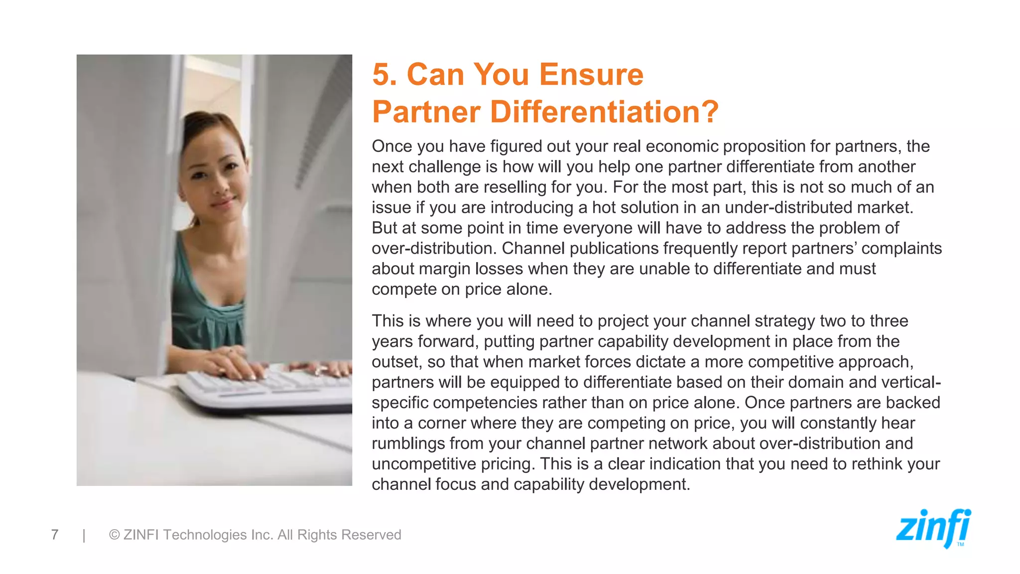 7 | © ZINFI Technologies Inc. All Rights Reserved
5. Can You Ensure
Partner Differentiation?
Once you have figured out your real economic proposition for partners, the
next challenge is how will you help one partner differentiate from another
when both are reselling for you. For the most part, this is not so much of an
issue if you are introducing a hot solution in an under-distributed market.
But at some point in time everyone will have to address the problem of
over-distribution. Channel publications frequently report partners’ complaints
about margin losses when they are unable to differentiate and must
compete on price alone.
This is where you will need to project your channel strategy two to three
years forward, putting partner capability development in place from the
outset, so that when market forces dictate a more competitive approach,
partners will be equipped to differentiate based on their domain and vertical-
specific competencies rather than on price alone. Once partners are backed
into a corner where they are competing on price, you will constantly hear
rumblings from your channel partner network about over-distribution and
uncompetitive pricing. This is a clear indication that you need to rethink your
channel focus and capability development.
 