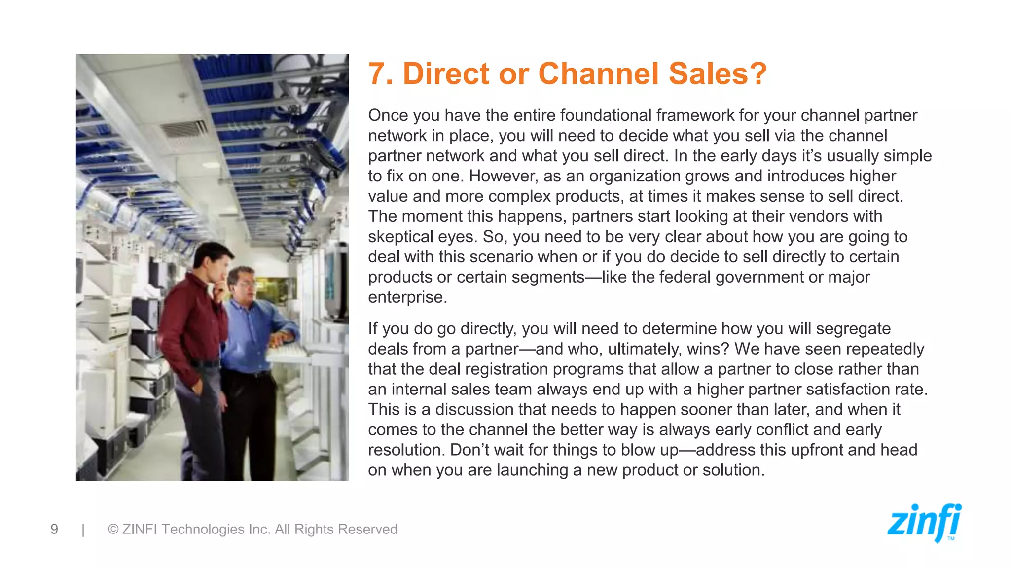 9 | © ZINFI Technologies Inc. All Rights Reserved
7. Direct or Channel Sales?
Once you have the entire foundational framework for your channel partner
network in place, you will need to decide what you sell via the channel
partner network and what you sell direct. In the early days it’s usually simple
to fix on one. However, as an organization grows and introduces higher
value and more complex products, at times it makes sense to sell direct.
The moment this happens, partners start looking at their vendors with
skeptical eyes. So, you need to be very clear about how you are going to
deal with this scenario when or if you do decide to sell directly to certain
products or certain segments—like the federal government or major
enterprise.
If you do go directly, you will need to determine how you will segregate
deals from a partner—and who, ultimately, wins? We have seen repeatedly
that the deal registration programs that allow a partner to close rather than
an internal sales team always end up with a higher partner satisfaction rate.
This is a discussion that needs to happen sooner than later, and when it
comes to the channel the better way is always early conflict and early
resolution. Don’t wait for things to blow up—address this upfront and head
on when you are launching a new product or solution.
 