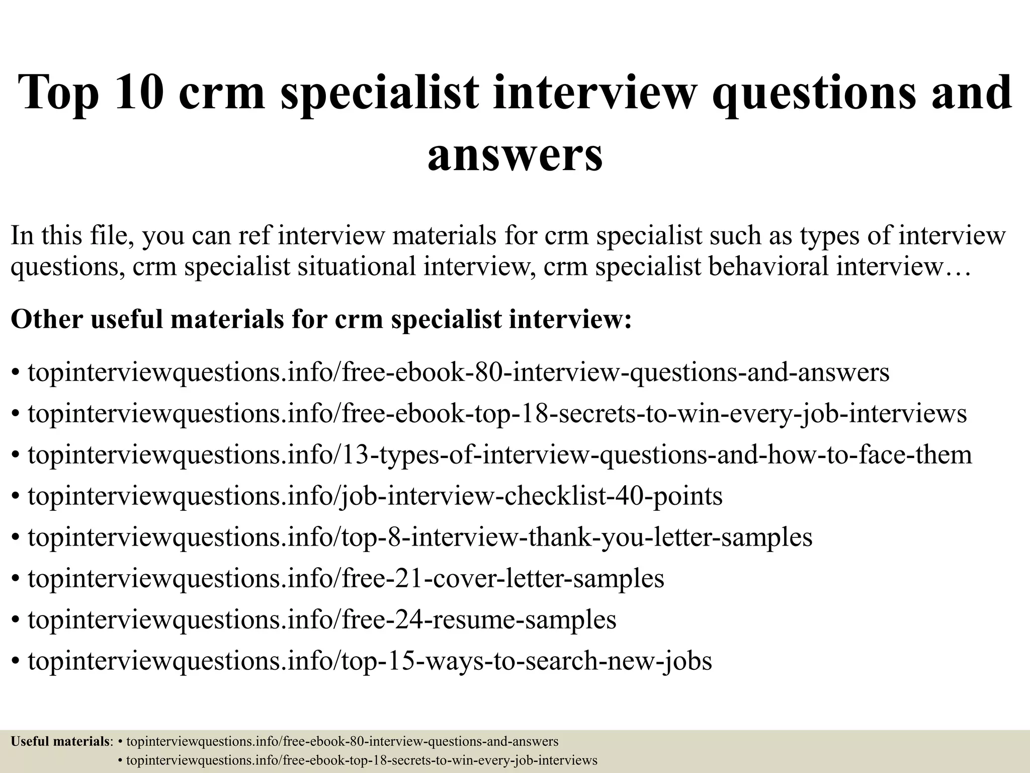 Top 10 crm specialist interview questions and
answers
In this file, you can ref interview materials for crm specialist such as types of interview
questions, crm specialist situational interview, crm specialist behavioral interview…
Other useful materials for crm specialist interview:
• topinterviewquestions.info/free-ebook-80-interview-questions-and-answers
• topinterviewquestions.info/free-ebook-top-18-secrets-to-win-every-job-interviews
• topinterviewquestions.info/13-types-of-interview-questions-and-how-to-face-them
• topinterviewquestions.info/job-interview-checklist-40-points
• topinterviewquestions.info/top-8-interview-thank-you-letter-samples
• topinterviewquestions.info/free-21-cover-letter-samples
• topinterviewquestions.info/free-24-resume-samples
• topinterviewquestions.info/top-15-ways-to-search-new-jobs
Useful materials: • topinterviewquestions.info/free-ebook-80-interview-questions-and-answers
• topinterviewquestions.info/free-ebook-top-18-secrets-to-win-every-job-interviews
 