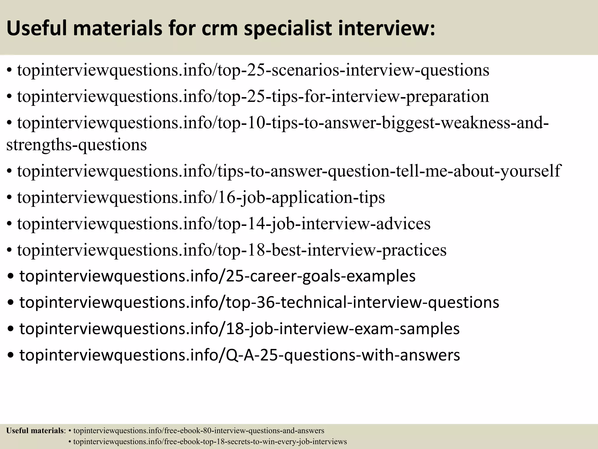 Useful materials for crm specialist interview:
• topinterviewquestions.info/top-25-scenarios-interview-questions
• topinterviewquestions.info/top-25-tips-for-interview-preparation
• topinterviewquestions.info/top-10-tips-to-answer-biggest-weakness-and-
strengths-questions
• topinterviewquestions.info/tips-to-answer-question-tell-me-about-yourself
• topinterviewquestions.info/16-job-application-tips
• topinterviewquestions.info/top-14-job-interview-advices
• topinterviewquestions.info/top-18-best-interview-practices
• topinterviewquestions.info/25-career-goals-examples
• topinterviewquestions.info/top-36-technical-interview-questions
• topinterviewquestions.info/18-job-interview-exam-samples
• topinterviewquestions.info/Q-A-25-questions-with-answers
Useful materials: • topinterviewquestions.info/free-ebook-80-interview-questions-and-answers
• topinterviewquestions.info/free-ebook-top-18-secrets-to-win-every-job-interviews
 