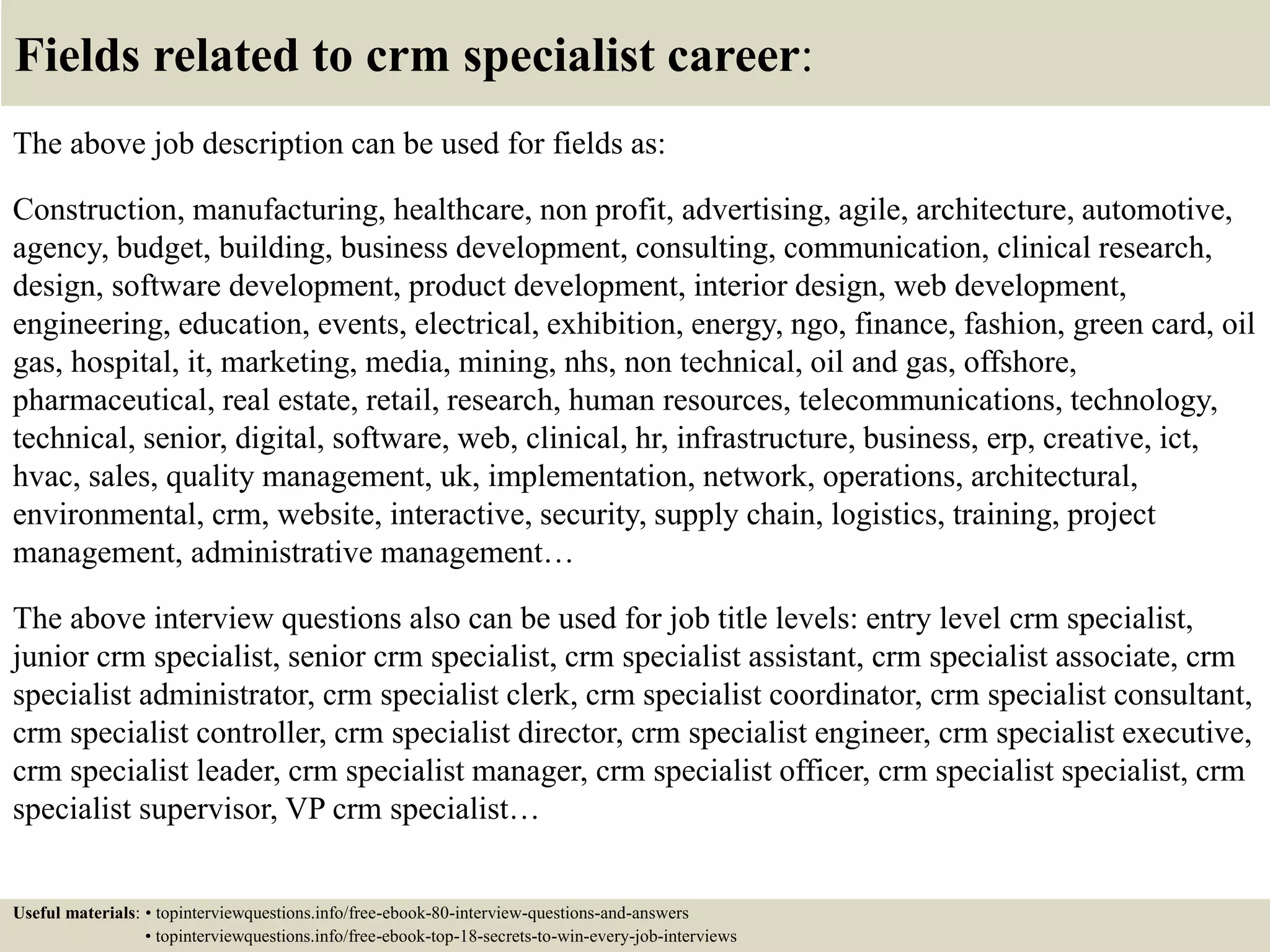 Fields related to crm specialist career:
The above job description can be used for fields as:
Construction, manufacturing, healthcare, non profit, advertising, agile, architecture, automotive,
agency, budget, building, business development, consulting, communication, clinical research,
design, software development, product development, interior design, web development,
engineering, education, events, electrical, exhibition, energy, ngo, finance, fashion, green card, oil
gas, hospital, it, marketing, media, mining, nhs, non technical, oil and gas, offshore,
pharmaceutical, real estate, retail, research, human resources, telecommunications, technology,
technical, senior, digital, software, web, clinical, hr, infrastructure, business, erp, creative, ict,
hvac, sales, quality management, uk, implementation, network, operations, architectural,
environmental, crm, website, interactive, security, supply chain, logistics, training, project
management, administrative management…
The above interview questions also can be used for job title levels: entry level crm specialist,
junior crm specialist, senior crm specialist, crm specialist assistant, crm specialist associate, crm
specialist administrator, crm specialist clerk, crm specialist coordinator, crm specialist consultant,
crm specialist controller, crm specialist director, crm specialist engineer, crm specialist executive,
crm specialist leader, crm specialist manager, crm specialist officer, crm specialist specialist, crm
specialist supervisor, VP crm specialist…
Useful materials: • topinterviewquestions.info/free-ebook-80-interview-questions-and-answers
• topinterviewquestions.info/free-ebook-top-18-secrets-to-win-every-job-interviews
 