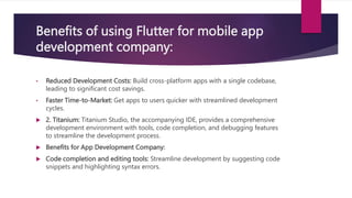 Benefits of using Flutter for mobile app
development company:
• Reduced Development Costs: Build cross-platform apps with a single codebase,
leading to significant cost savings.
• Faster Time-to-Market: Get apps to users quicker with streamlined development
cycles.
 2. Titanium: Titanium Studio, the accompanying IDE, provides a comprehensive
development environment with tools, code completion, and debugging features
to streamline the development process.
 Benefits for App Development Company:
 Code completion and editing tools: Streamline development by suggesting code
snippets and highlighting syntax errors.
 