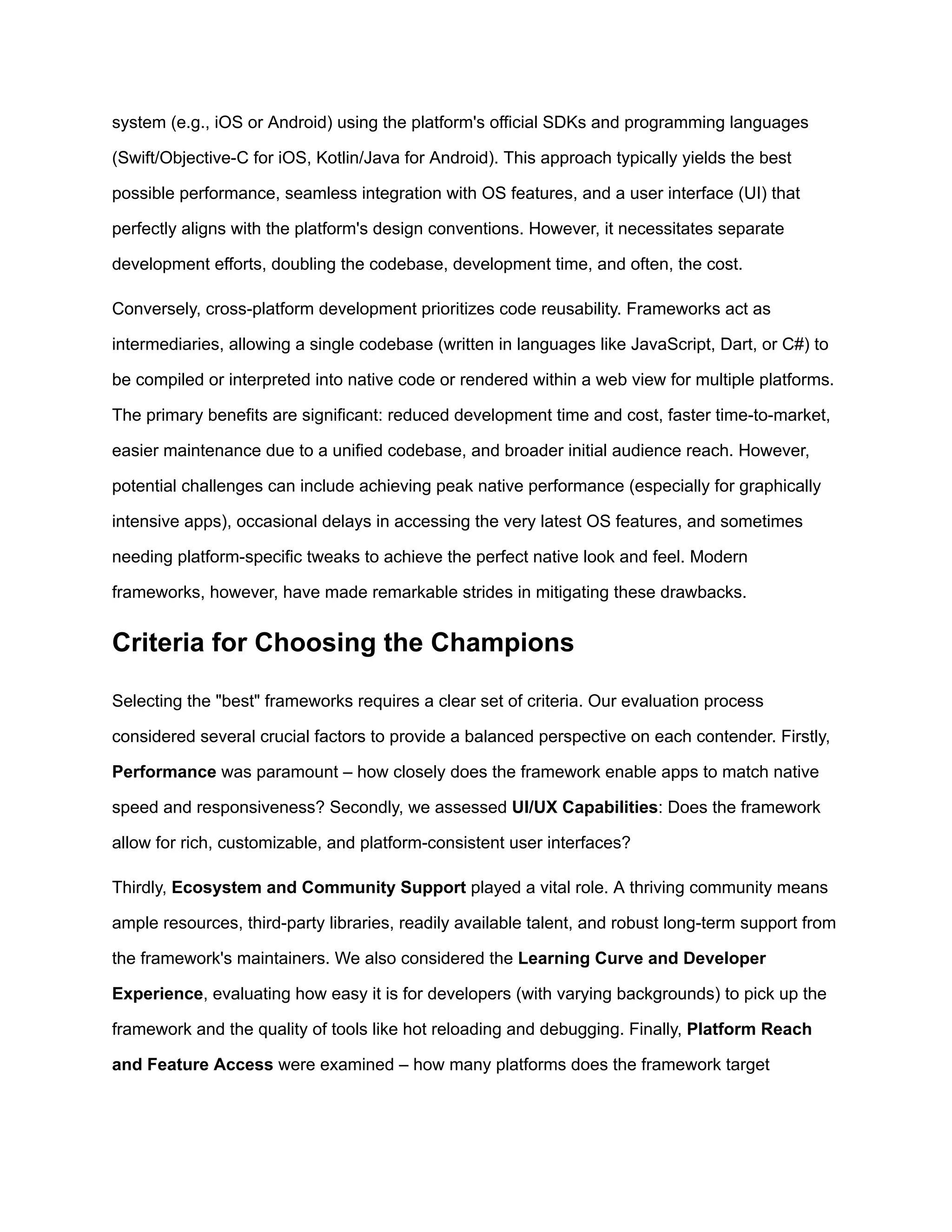 system (e.g., iOS or Android) using the platform's official SDKs and programming languages
(Swift/Objective-C for iOS, Kotlin/Java for Android). This approach typically yields the best
possible performance, seamless integration with OS features, and a user interface (UI) that
perfectly aligns with the platform's design conventions. However, it necessitates separate
development efforts, doubling the codebase, development time, and often, the cost.
Conversely, cross-platform development prioritizes code reusability. Frameworks act as
intermediaries, allowing a single codebase (written in languages like JavaScript, Dart, or C#) to
be compiled or interpreted into native code or rendered within a web view for multiple platforms.
The primary benefits are significant: reduced development time and cost, faster time-to-market,
easier maintenance due to a unified codebase, and broader initial audience reach. However,
potential challenges can include achieving peak native performance (especially for graphically
intensive apps), occasional delays in accessing the very latest OS features, and sometimes
needing platform-specific tweaks to achieve the perfect native look and feel. Modern
frameworks, however, have made remarkable strides in mitigating these drawbacks.
Criteria for Choosing the Champions
Selecting the "best" frameworks requires a clear set of criteria. Our evaluation process
considered several crucial factors to provide a balanced perspective on each contender. Firstly,
Performance was paramount – how closely does the framework enable apps to match native
speed and responsiveness? Secondly, we assessed UI/UX Capabilities: Does the framework
allow for rich, customizable, and platform-consistent user interfaces?
Thirdly, Ecosystem and Community Support played a vital role. A thriving community means
ample resources, third-party libraries, readily available talent, and robust long-term support from
the framework's maintainers. We also considered the Learning Curve and Developer
Experience, evaluating how easy it is for developers (with varying backgrounds) to pick up the
framework and the quality of tools like hot reloading and debugging. Finally, Platform Reach
and Feature Access were examined – how many platforms does the framework target
 