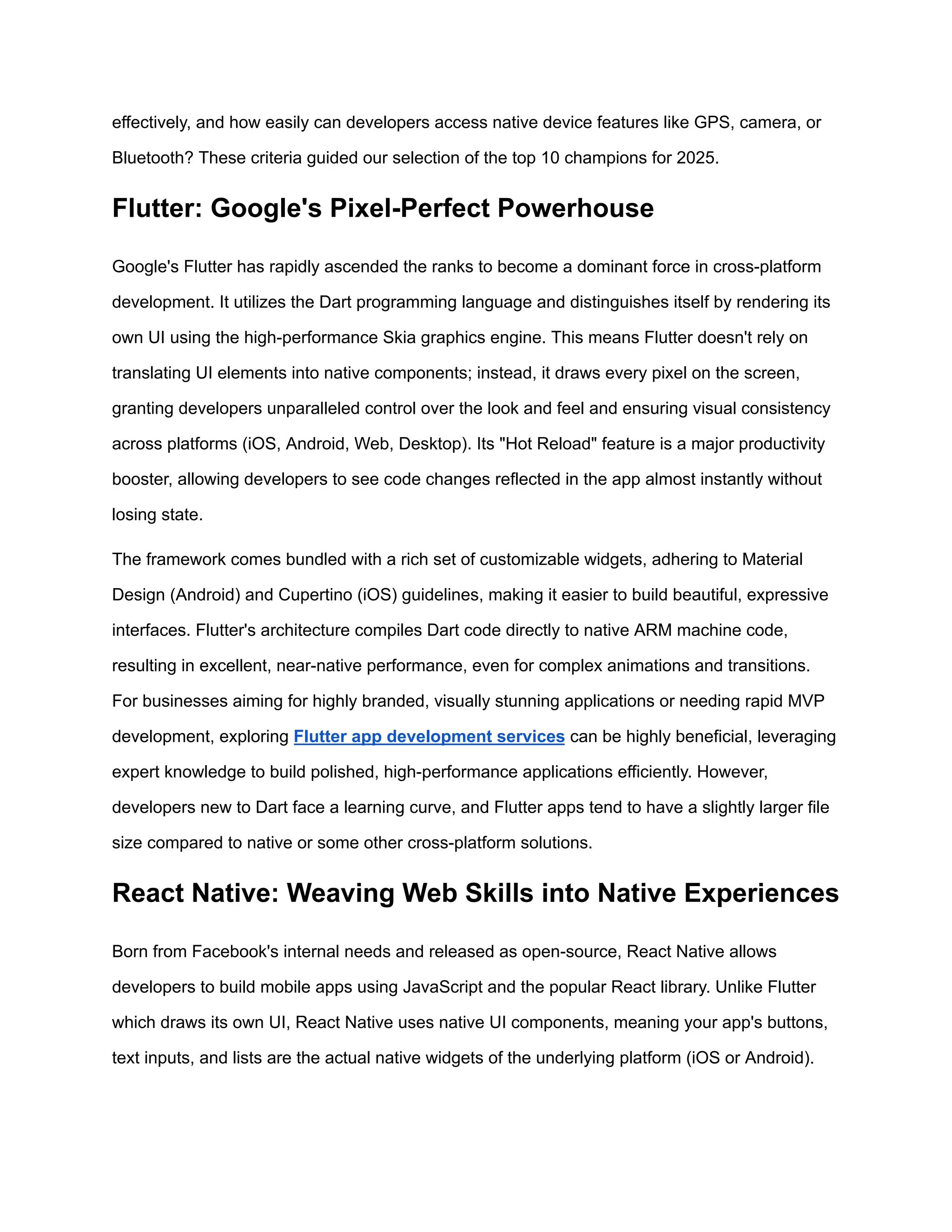 effectively, and how easily can developers access native device features like GPS, camera, or
Bluetooth? These criteria guided our selection of the top 10 champions for 2025.
Flutter: Google's Pixel-Perfect Powerhouse
Google's Flutter has rapidly ascended the ranks to become a dominant force in cross-platform
development. It utilizes the Dart programming language and distinguishes itself by rendering its
own UI using the high-performance Skia graphics engine. This means Flutter doesn't rely on
translating UI elements into native components; instead, it draws every pixel on the screen,
granting developers unparalleled control over the look and feel and ensuring visual consistency
across platforms (iOS, Android, Web, Desktop). Its "Hot Reload" feature is a major productivity
booster, allowing developers to see code changes reflected in the app almost instantly without
losing state.
The framework comes bundled with a rich set of customizable widgets, adhering to Material
Design (Android) and Cupertino (iOS) guidelines, making it easier to build beautiful, expressive
interfaces. Flutter's architecture compiles Dart code directly to native ARM machine code,
resulting in excellent, near-native performance, even for complex animations and transitions.
For businesses aiming for highly branded, visually stunning applications or needing rapid MVP
development, exploring Flutter app development services can be highly beneficial, leveraging
expert knowledge to build polished, high-performance applications efficiently. However,
developers new to Dart face a learning curve, and Flutter apps tend to have a slightly larger file
size compared to native or some other cross-platform solutions.
React Native: Weaving Web Skills into Native Experiences
Born from Facebook's internal needs and released as open-source, React Native allows
developers to build mobile apps using JavaScript and the popular React library. Unlike Flutter
which draws its own UI, React Native uses native UI components, meaning your app's buttons,
text inputs, and lists are the actual native widgets of the underlying platform (iOS or Android).
 
