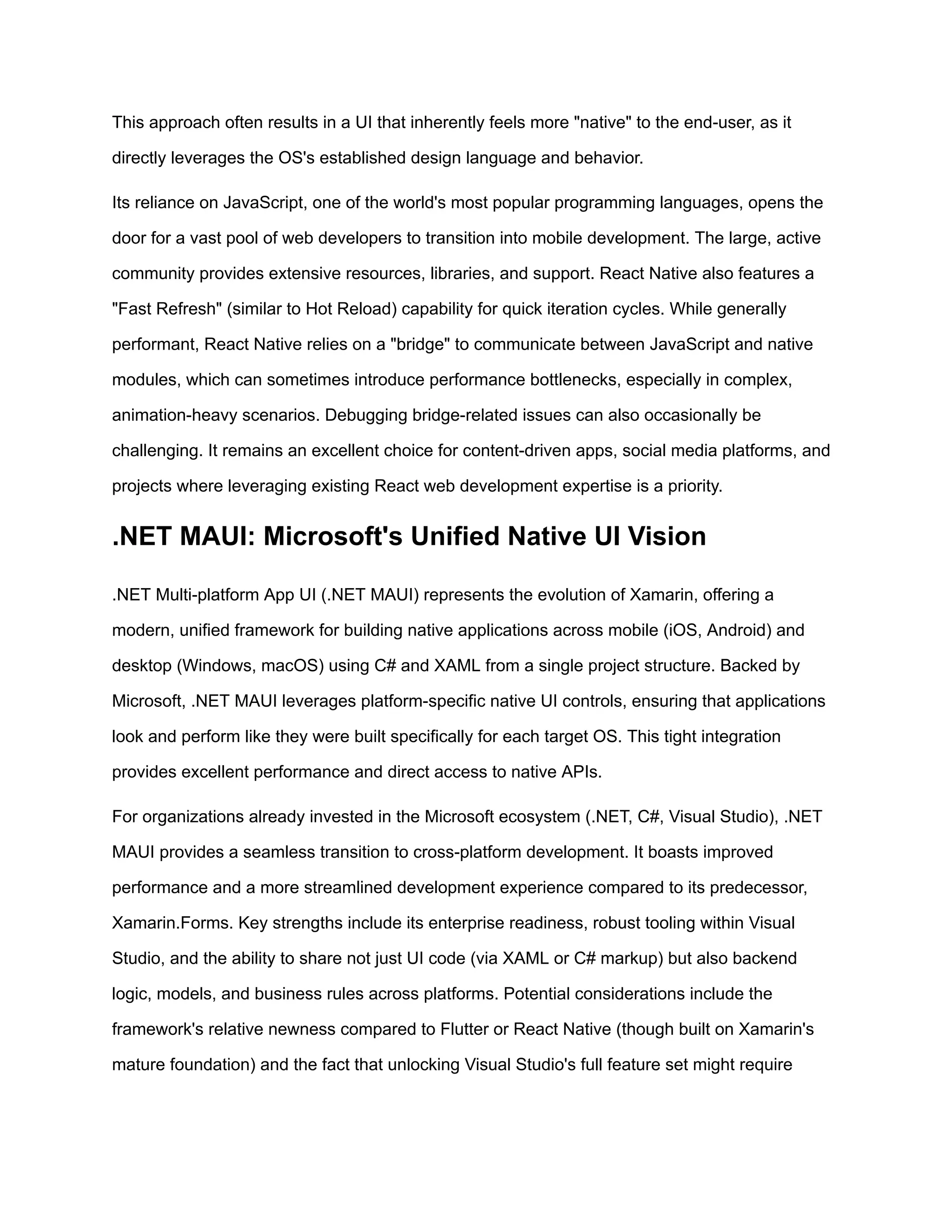 This approach often results in a UI that inherently feels more "native" to the end-user, as it
directly leverages the OS's established design language and behavior.
Its reliance on JavaScript, one of the world's most popular programming languages, opens the
door for a vast pool of web developers to transition into mobile development. The large, active
community provides extensive resources, libraries, and support. React Native also features a
"Fast Refresh" (similar to Hot Reload) capability for quick iteration cycles. While generally
performant, React Native relies on a "bridge" to communicate between JavaScript and native
modules, which can sometimes introduce performance bottlenecks, especially in complex,
animation-heavy scenarios. Debugging bridge-related issues can also occasionally be
challenging. It remains an excellent choice for content-driven apps, social media platforms, and
projects where leveraging existing React web development expertise is a priority.
.NET MAUI: Microsoft's Unified Native UI Vision
.NET Multi-platform App UI (.NET MAUI) represents the evolution of Xamarin, offering a
modern, unified framework for building native applications across mobile (iOS, Android) and
desktop (Windows, macOS) using C# and XAML from a single project structure. Backed by
Microsoft, .NET MAUI leverages platform-specific native UI controls, ensuring that applications
look and perform like they were built specifically for each target OS. This tight integration
provides excellent performance and direct access to native APIs.
For organizations already invested in the Microsoft ecosystem (.NET, C#, Visual Studio), .NET
MAUI provides a seamless transition to cross-platform development. It boasts improved
performance and a more streamlined development experience compared to its predecessor,
Xamarin.Forms. Key strengths include its enterprise readiness, robust tooling within Visual
Studio, and the ability to share not just UI code (via XAML or C# markup) but also backend
logic, models, and business rules across platforms. Potential considerations include the
framework's relative newness compared to Flutter or React Native (though built on Xamarin's
mature foundation) and the fact that unlocking Visual Studio's full feature set might require
 