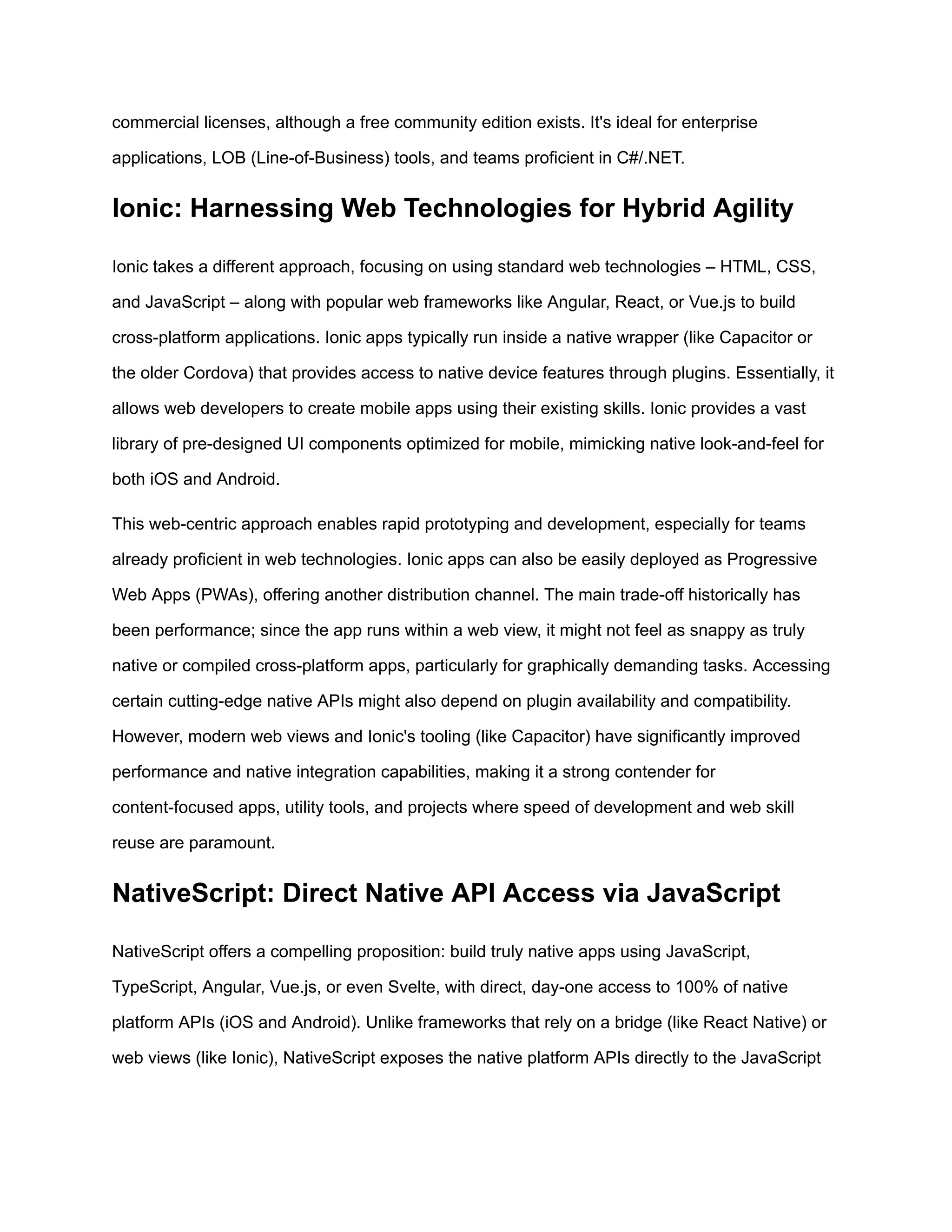 commercial licenses, although a free community edition exists. It's ideal for enterprise
applications, LOB (Line-of-Business) tools, and teams proficient in C#/.NET.
Ionic: Harnessing Web Technologies for Hybrid Agility
Ionic takes a different approach, focusing on using standard web technologies – HTML, CSS,
and JavaScript – along with popular web frameworks like Angular, React, or Vue.js to build
cross-platform applications. Ionic apps typically run inside a native wrapper (like Capacitor or
the older Cordova) that provides access to native device features through plugins. Essentially, it
allows web developers to create mobile apps using their existing skills. Ionic provides a vast
library of pre-designed UI components optimized for mobile, mimicking native look-and-feel for
both iOS and Android.
This web-centric approach enables rapid prototyping and development, especially for teams
already proficient in web technologies. Ionic apps can also be easily deployed as Progressive
Web Apps (PWAs), offering another distribution channel. The main trade-off historically has
been performance; since the app runs within a web view, it might not feel as snappy as truly
native or compiled cross-platform apps, particularly for graphically demanding tasks. Accessing
certain cutting-edge native APIs might also depend on plugin availability and compatibility.
However, modern web views and Ionic's tooling (like Capacitor) have significantly improved
performance and native integration capabilities, making it a strong contender for
content-focused apps, utility tools, and projects where speed of development and web skill
reuse are paramount.
NativeScript: Direct Native API Access via JavaScript
NativeScript offers a compelling proposition: build truly native apps using JavaScript,
TypeScript, Angular, Vue.js, or even Svelte, with direct, day-one access to 100% of native
platform APIs (iOS and Android). Unlike frameworks that rely on a bridge (like React Native) or
web views (like Ionic), NativeScript exposes the native platform APIs directly to the JavaScript
 