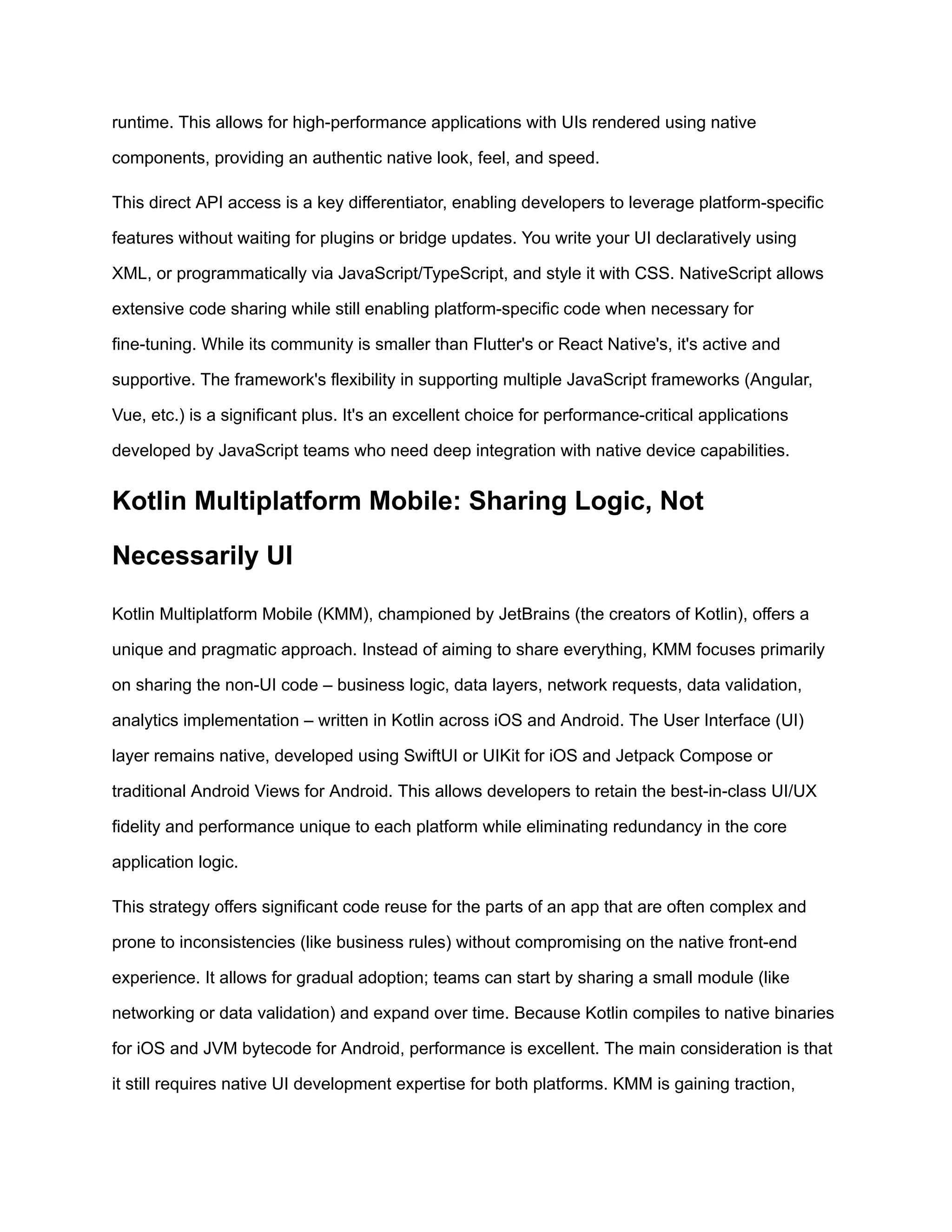 runtime. This allows for high-performance applications with UIs rendered using native
components, providing an authentic native look, feel, and speed.
This direct API access is a key differentiator, enabling developers to leverage platform-specific
features without waiting for plugins or bridge updates. You write your UI declaratively using
XML, or programmatically via JavaScript/TypeScript, and style it with CSS. NativeScript allows
extensive code sharing while still enabling platform-specific code when necessary for
fine-tuning. While its community is smaller than Flutter's or React Native's, it's active and
supportive. The framework's flexibility in supporting multiple JavaScript frameworks (Angular,
Vue, etc.) is a significant plus. It's an excellent choice for performance-critical applications
developed by JavaScript teams who need deep integration with native device capabilities.
Kotlin Multiplatform Mobile: Sharing Logic, Not
Necessarily UI
Kotlin Multiplatform Mobile (KMM), championed by JetBrains (the creators of Kotlin), offers a
unique and pragmatic approach. Instead of aiming to share everything, KMM focuses primarily
on sharing the non-UI code – business logic, data layers, network requests, data validation,
analytics implementation – written in Kotlin across iOS and Android. The User Interface (UI)
layer remains native, developed using SwiftUI or UIKit for iOS and Jetpack Compose or
traditional Android Views for Android. This allows developers to retain the best-in-class UI/UX
fidelity and performance unique to each platform while eliminating redundancy in the core
application logic.
This strategy offers significant code reuse for the parts of an app that are often complex and
prone to inconsistencies (like business rules) without compromising on the native front-end
experience. It allows for gradual adoption; teams can start by sharing a small module (like
networking or data validation) and expand over time. Because Kotlin compiles to native binaries
for iOS and JVM bytecode for Android, performance is excellent. The main consideration is that
it still requires native UI development expertise for both platforms. KMM is gaining traction,
 