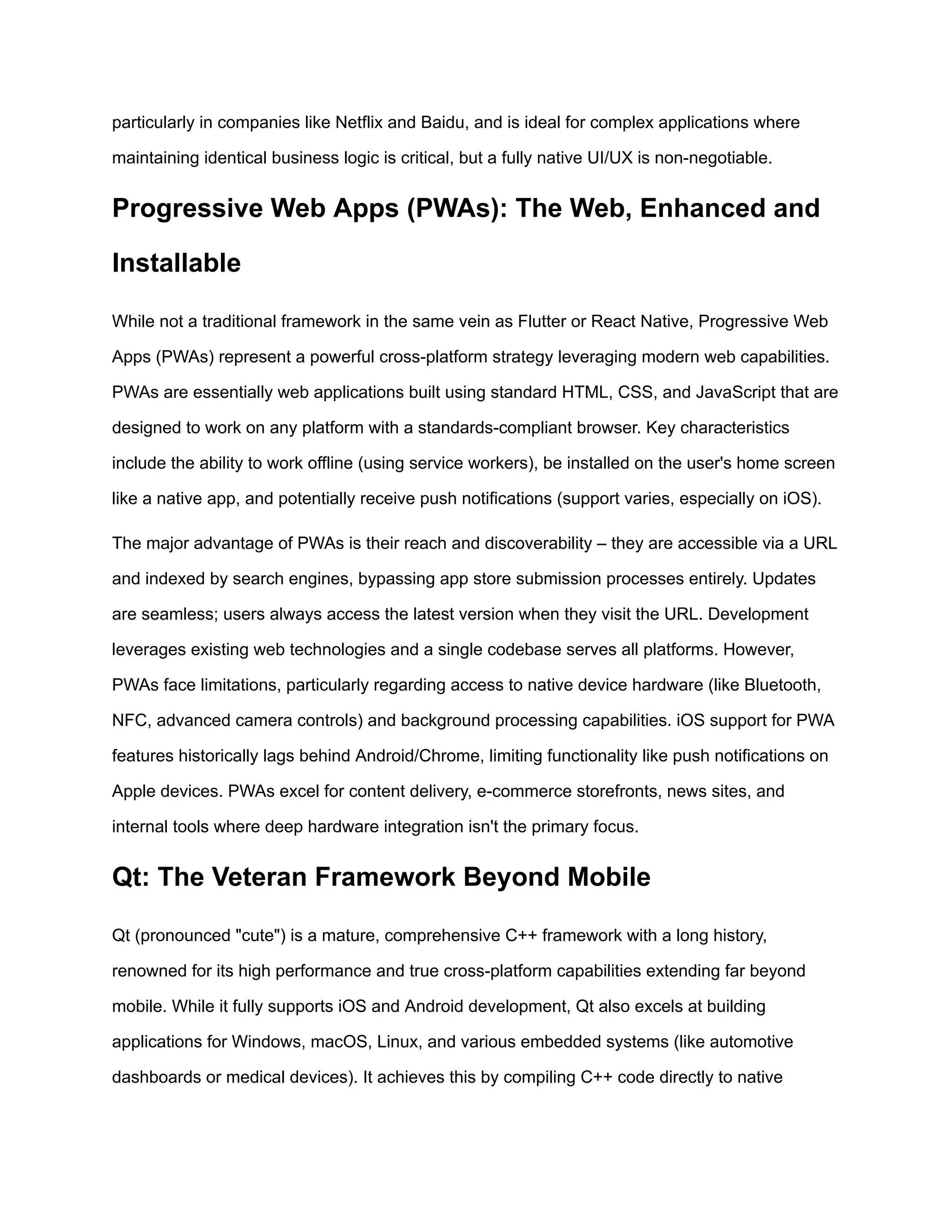 particularly in companies like Netflix and Baidu, and is ideal for complex applications where
maintaining identical business logic is critical, but a fully native UI/UX is non-negotiable.
Progressive Web Apps (PWAs): The Web, Enhanced and
Installable
While not a traditional framework in the same vein as Flutter or React Native, Progressive Web
Apps (PWAs) represent a powerful cross-platform strategy leveraging modern web capabilities.
PWAs are essentially web applications built using standard HTML, CSS, and JavaScript that are
designed to work on any platform with a standards-compliant browser. Key characteristics
include the ability to work offline (using service workers), be installed on the user's home screen
like a native app, and potentially receive push notifications (support varies, especially on iOS).
The major advantage of PWAs is their reach and discoverability – they are accessible via a URL
and indexed by search engines, bypassing app store submission processes entirely. Updates
are seamless; users always access the latest version when they visit the URL. Development
leverages existing web technologies and a single codebase serves all platforms. However,
PWAs face limitations, particularly regarding access to native device hardware (like Bluetooth,
NFC, advanced camera controls) and background processing capabilities. iOS support for PWA
features historically lags behind Android/Chrome, limiting functionality like push notifications on
Apple devices. PWAs excel for content delivery, e-commerce storefronts, news sites, and
internal tools where deep hardware integration isn't the primary focus.
Qt: The Veteran Framework Beyond Mobile
Qt (pronounced "cute") is a mature, comprehensive C++ framework with a long history,
renowned for its high performance and true cross-platform capabilities extending far beyond
mobile. While it fully supports iOS and Android development, Qt also excels at building
applications for Windows, macOS, Linux, and various embedded systems (like automotive
dashboards or medical devices). It achieves this by compiling C++ code directly to native
 