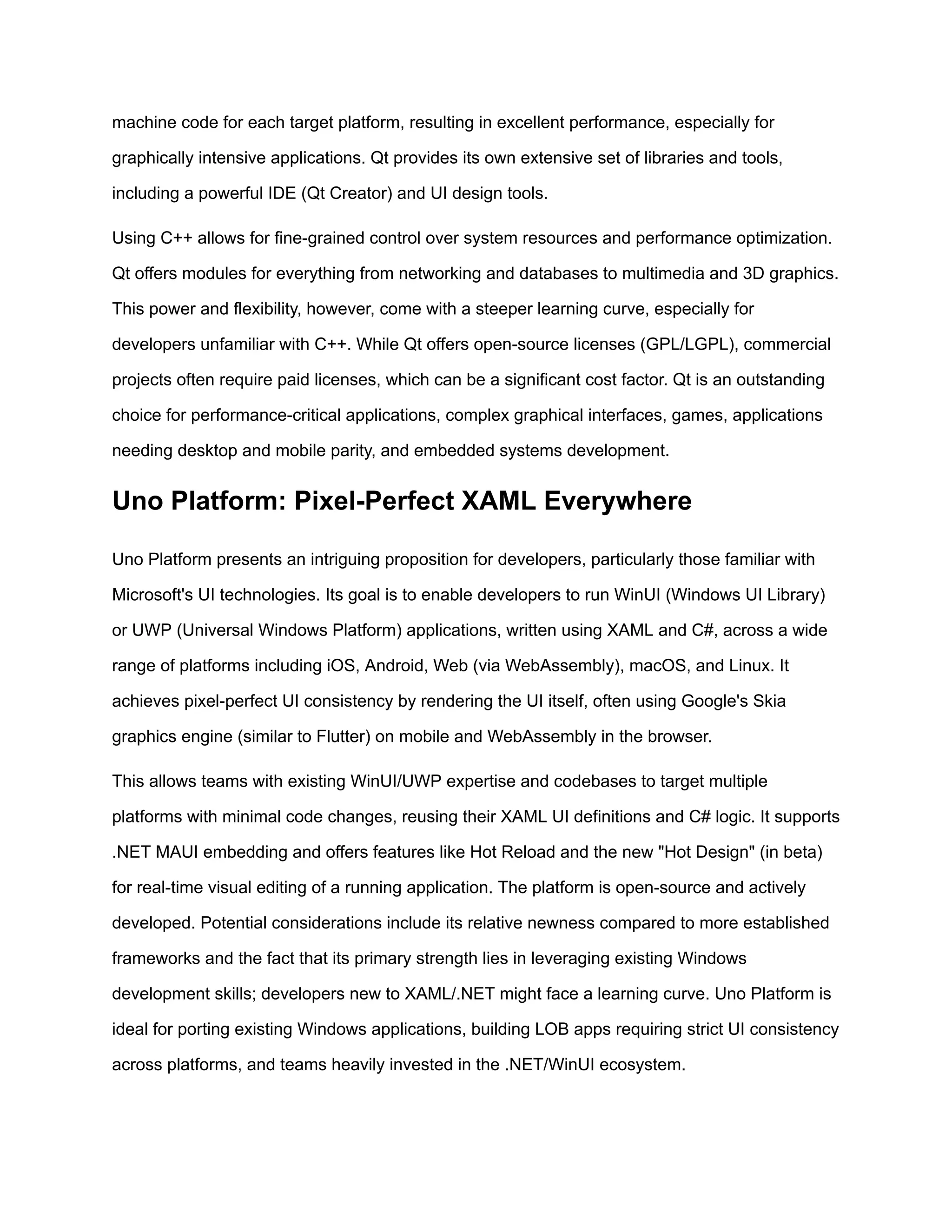 machine code for each target platform, resulting in excellent performance, especially for
graphically intensive applications. Qt provides its own extensive set of libraries and tools,
including a powerful IDE (Qt Creator) and UI design tools.
Using C++ allows for fine-grained control over system resources and performance optimization.
Qt offers modules for everything from networking and databases to multimedia and 3D graphics.
This power and flexibility, however, come with a steeper learning curve, especially for
developers unfamiliar with C++. While Qt offers open-source licenses (GPL/LGPL), commercial
projects often require paid licenses, which can be a significant cost factor. Qt is an outstanding
choice for performance-critical applications, complex graphical interfaces, games, applications
needing desktop and mobile parity, and embedded systems development.
Uno Platform: Pixel-Perfect XAML Everywhere
Uno Platform presents an intriguing proposition for developers, particularly those familiar with
Microsoft's UI technologies. Its goal is to enable developers to run WinUI (Windows UI Library)
or UWP (Universal Windows Platform) applications, written using XAML and C#, across a wide
range of platforms including iOS, Android, Web (via WebAssembly), macOS, and Linux. It
achieves pixel-perfect UI consistency by rendering the UI itself, often using Google's Skia
graphics engine (similar to Flutter) on mobile and WebAssembly in the browser.
This allows teams with existing WinUI/UWP expertise and codebases to target multiple
platforms with minimal code changes, reusing their XAML UI definitions and C# logic. It supports
.NET MAUI embedding and offers features like Hot Reload and the new "Hot Design" (in beta)
for real-time visual editing of a running application. The platform is open-source and actively
developed. Potential considerations include its relative newness compared to more established
frameworks and the fact that its primary strength lies in leveraging existing Windows
development skills; developers new to XAML/.NET might face a learning curve. Uno Platform is
ideal for porting existing Windows applications, building LOB apps requiring strict UI consistency
across platforms, and teams heavily invested in the .NET/WinUI ecosystem.
 