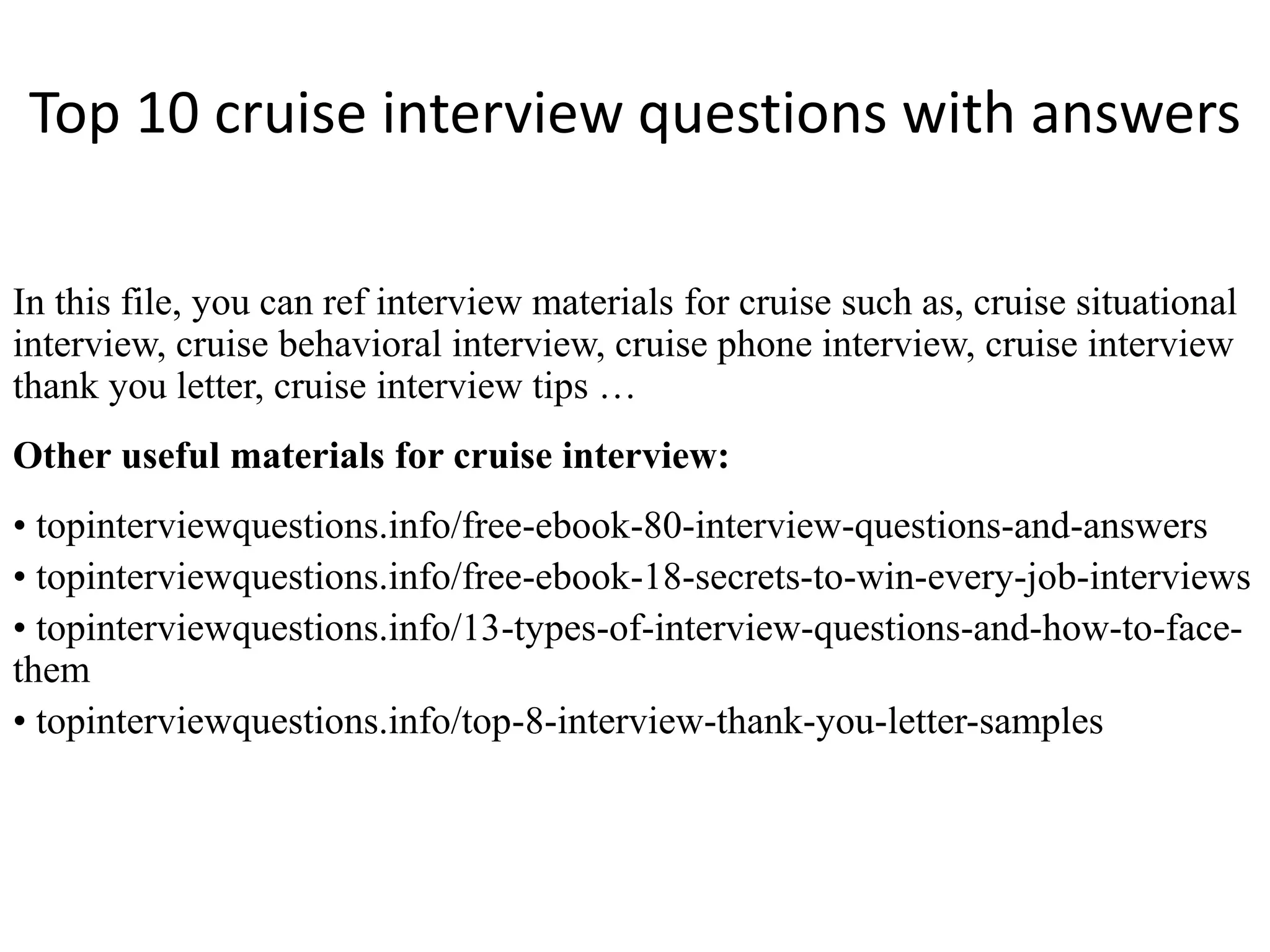 Top 10 cruise interview questions with answers 
In this file, you can ref interview materials for cruise such as, cruise situational 
interview, cruise behavioral interview, cruise phone interview, cruise interview 
thank you letter, cruise interview tips … 
Other useful materials for cruise interview: 
• topinterviewquestions.info/free-ebook-80-interview-questions-and-answers 
• topinterviewquestions.info/free-ebook-18-secrets-to-win-every-job-interviews 
• topinterviewquestions.info/13-types-of-interview-questions-and-how-to-face-them 
• topinterviewquestions.info/top-8-interview-thank-you-letter-samples 
 