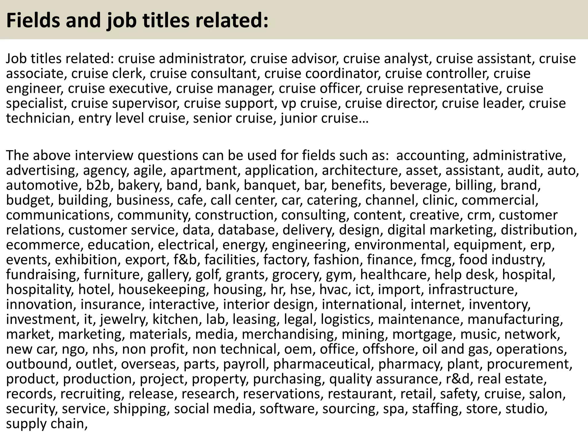 Fields and job titles related: 
Job titles related: cruise administrator, cruise advisor, cruise analyst, cruise assistant, cruise 
associate, cruise clerk, cruise consultant, cruise coordinator, cruise controller, cruise 
engineer, cruise executive, cruise manager, cruise officer, cruise representative, cruise 
specialist, cruise supervisor, cruise support, vp cruise, cruise director, cruise leader, cruise 
technician, entry level cruise, senior cruise, junior cruise… 
The above interview questions can be used for fields such as: accounting, administrative, 
advertising, agency, agile, apartment, application, architecture, asset, assistant, audit, auto, 
automotive, b2b, bakery, band, bank, banquet, bar, benefits, beverage, billing, brand, 
budget, building, business, cafe, call center, car, catering, channel, clinic, commercial, 
communications, community, construction, consulting, content, creative, crm, customer 
relations, customer service, data, database, delivery, design, digital marketing, distribution, 
ecommerce, education, electrical, energy, engineering, environmental, equipment, erp, 
events, exhibition, export, f&b, facilities, factory, fashion, finance, fmcg, food industry, 
fundraising, furniture, gallery, golf, grants, grocery, gym, healthcare, help desk, hospital, 
hospitality, hotel, housekeeping, housing, hr, hse, hvac, ict, import, infrastructure, 
innovation, insurance, interactive, interior design, international, internet, inventory, 
investment, it, jewelry, kitchen, lab, leasing, legal, logistics, maintenance, manufacturing, 
market, marketing, materials, media, merchandising, mining, mortgage, music, network, 
new car, ngo, nhs, non profit, non technical, oem, office, offshore, oil and gas, operations, 
outbound, outlet, overseas, parts, payroll, pharmaceutical, pharmacy, plant, procurement, 
product, production, project, property, purchasing, quality assurance, r&d, real estate, 
records, recruiting, release, research, reservations, restaurant, retail, safety, cruise, salon, 
security, service, shipping, social media, software, sourcing, spa, staffing, store, studio, 
supply chain, 
