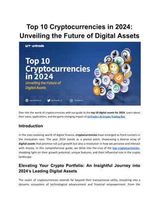 Top 10 Cryptocurrencies in 2024:
Unveiling the Future of Digital Assets
Dive into the world of cryptocurrencies with our guide to the top 10 digital assets for 2024. Learn about
their value, applications, and the game-changing impact of UnTrade's AI Crypto Trading Bot.
Introduction
In the ever-evolving world of digital finance, cryptocurrencies have emerged as front-runners in
the innovation race. The year 2024 stands as a pivotal point, showcasing a diverse array of
digital assets that promise not just growth but also a revolution in how we perceive and interact
with money. In this comprehensive guide, we delve into the crux of the top cryptocurrencies,
shedding light on their growth potential, unique features, and their influential role in the crypto
landscape.
Elevating Your Crypto Portfolio: An Insightful Journey into
2024’s Leading Digital Assets
The realm of cryptocurrencies extends far beyond their transactional utility, morphing into a
dynamic ecosystem of technological advancement and financial empowerment. From the
 